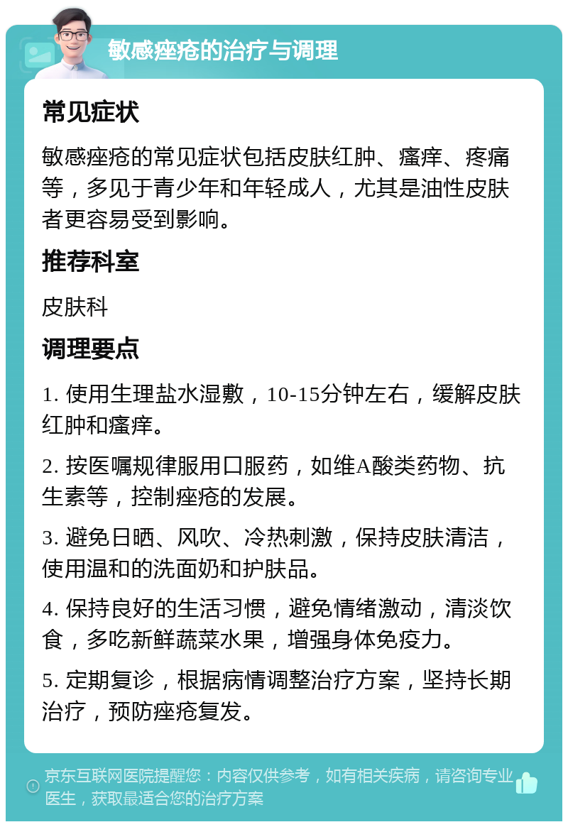 敏感痤疮的治疗与调理 常见症状 敏感痤疮的常见症状包括皮肤红肿、瘙痒、疼痛等，多见于青少年和年轻成人，尤其是油性皮肤者更容易受到影响。 推荐科室 皮肤科 调理要点 1. 使用生理盐水湿敷，10-15分钟左右，缓解皮肤红肿和瘙痒。 2. 按医嘱规律服用口服药，如维A酸类药物、抗生素等，控制痤疮的发展。 3. 避免日晒、风吹、冷热刺激，保持皮肤清洁，使用温和的洗面奶和护肤品。 4. 保持良好的生活习惯，避免情绪激动，清淡饮食，多吃新鲜蔬菜水果，增强身体免疫力。 5. 定期复诊，根据病情调整治疗方案，坚持长期治疗，预防痤疮复发。