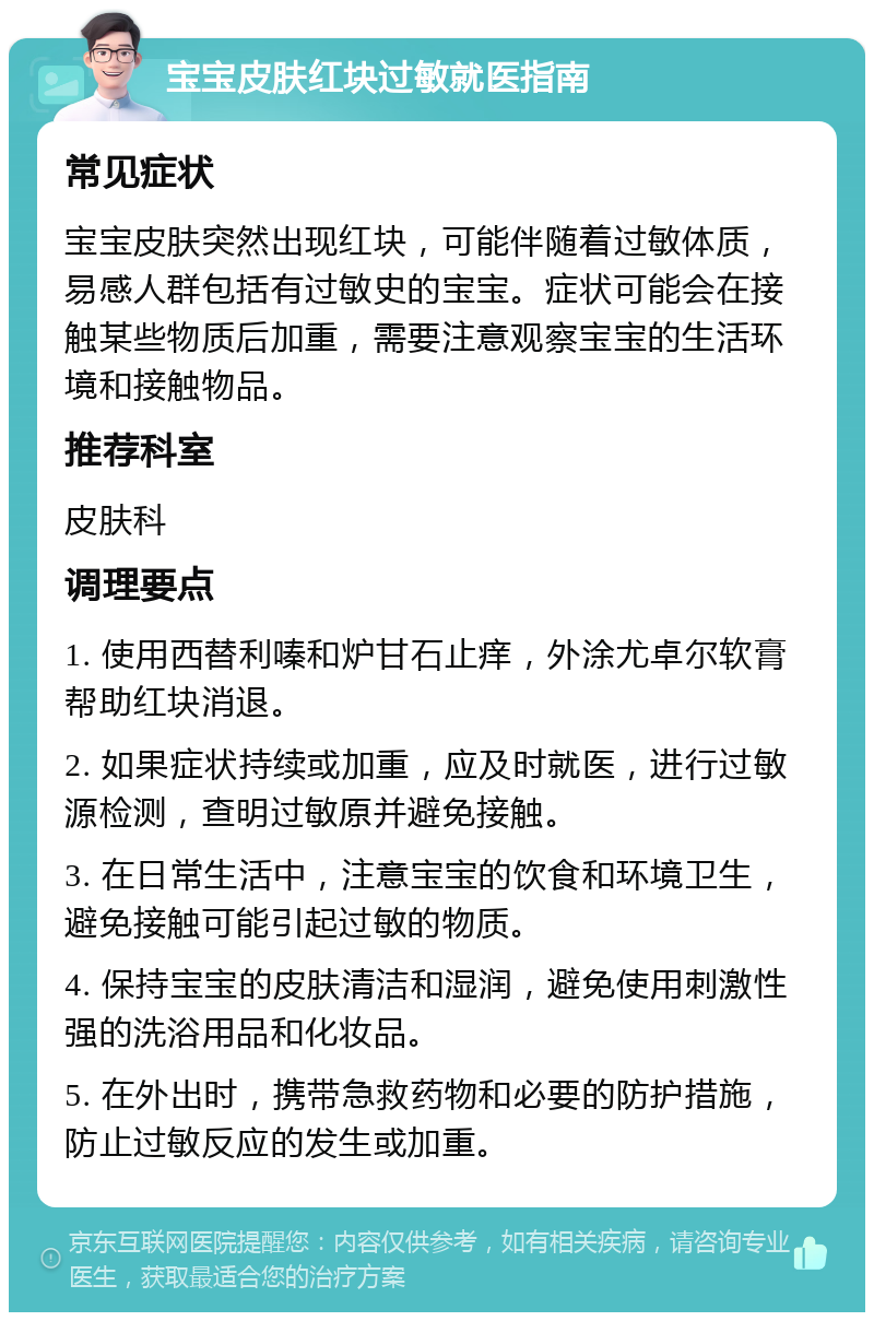 宝宝皮肤红块过敏就医指南 常见症状 宝宝皮肤突然出现红块，可能伴随着过敏体质，易感人群包括有过敏史的宝宝。症状可能会在接触某些物质后加重，需要注意观察宝宝的生活环境和接触物品。 推荐科室 皮肤科 调理要点 1. 使用西替利嗪和炉甘石止痒，外涂尤卓尔软膏帮助红块消退。 2. 如果症状持续或加重，应及时就医，进行过敏源检测，查明过敏原并避免接触。 3. 在日常生活中，注意宝宝的饮食和环境卫生，避免接触可能引起过敏的物质。 4. 保持宝宝的皮肤清洁和湿润，避免使用刺激性强的洗浴用品和化妆品。 5. 在外出时，携带急救药物和必要的防护措施，防止过敏反应的发生或加重。