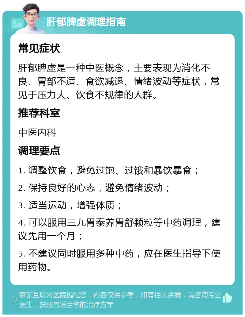 肝郁脾虚调理指南 常见症状 肝郁脾虚是一种中医概念，主要表现为消化不良、胃部不适、食欲减退、情绪波动等症状，常见于压力大、饮食不规律的人群。 推荐科室 中医内科 调理要点 1. 调整饮食，避免过饱、过饿和暴饮暴食； 2. 保持良好的心态，避免情绪波动； 3. 适当运动，增强体质； 4. 可以服用三九胃泰养胃舒颗粒等中药调理，建议先用一个月； 5. 不建议同时服用多种中药，应在医生指导下使用药物。