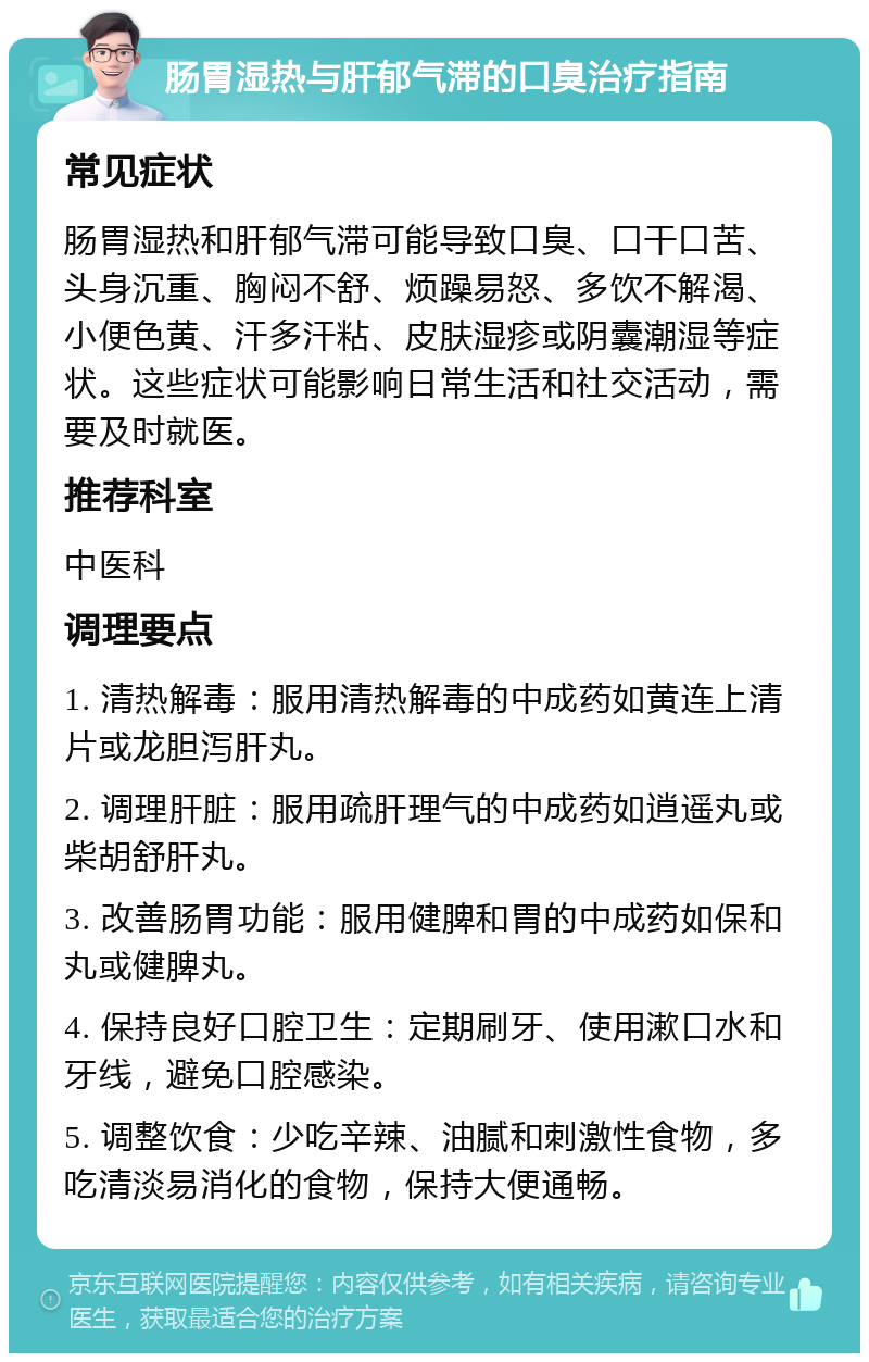 肠胃湿热与肝郁气滞的口臭治疗指南 常见症状 肠胃湿热和肝郁气滞可能导致口臭、口干口苦、头身沉重、胸闷不舒、烦躁易怒、多饮不解渴、小便色黄、汗多汗粘、皮肤湿疹或阴囊潮湿等症状。这些症状可能影响日常生活和社交活动，需要及时就医。 推荐科室 中医科 调理要点 1. 清热解毒：服用清热解毒的中成药如黄连上清片或龙胆泻肝丸。 2. 调理肝脏：服用疏肝理气的中成药如逍遥丸或柴胡舒肝丸。 3. 改善肠胃功能：服用健脾和胃的中成药如保和丸或健脾丸。 4. 保持良好口腔卫生：定期刷牙、使用漱口水和牙线，避免口腔感染。 5. 调整饮食：少吃辛辣、油腻和刺激性食物，多吃清淡易消化的食物，保持大便通畅。