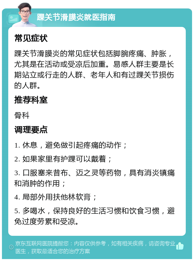 踝关节滑膜炎就医指南 常见症状 踝关节滑膜炎的常见症状包括脚腕疼痛、肿胀，尤其是在活动或受凉后加重。易感人群主要是长期站立或行走的人群、老年人和有过踝关节损伤的人群。 推荐科室 骨科 调理要点 1. 休息，避免做引起疼痛的动作； 2. 如果家里有护踝可以戴着； 3. 口服塞来昔布、迈之灵等药物，具有消炎镇痛和消肿的作用； 4. 局部外用扶他林软膏； 5. 多喝水，保持良好的生活习惯和饮食习惯，避免过度劳累和受凉。