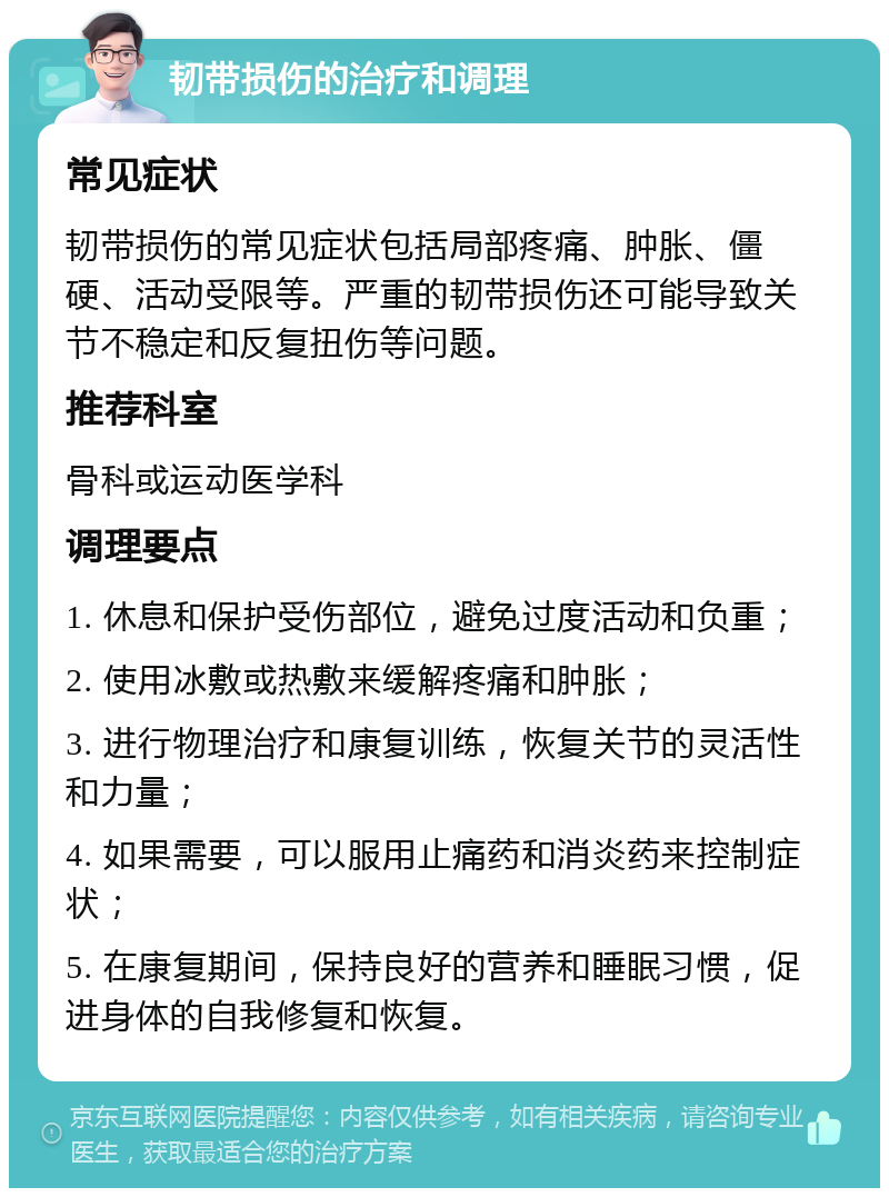 韧带损伤的治疗和调理 常见症状 韧带损伤的常见症状包括局部疼痛、肿胀、僵硬、活动受限等。严重的韧带损伤还可能导致关节不稳定和反复扭伤等问题。 推荐科室 骨科或运动医学科 调理要点 1. 休息和保护受伤部位，避免过度活动和负重； 2. 使用冰敷或热敷来缓解疼痛和肿胀； 3. 进行物理治疗和康复训练，恢复关节的灵活性和力量； 4. 如果需要，可以服用止痛药和消炎药来控制症状； 5. 在康复期间，保持良好的营养和睡眠习惯，促进身体的自我修复和恢复。