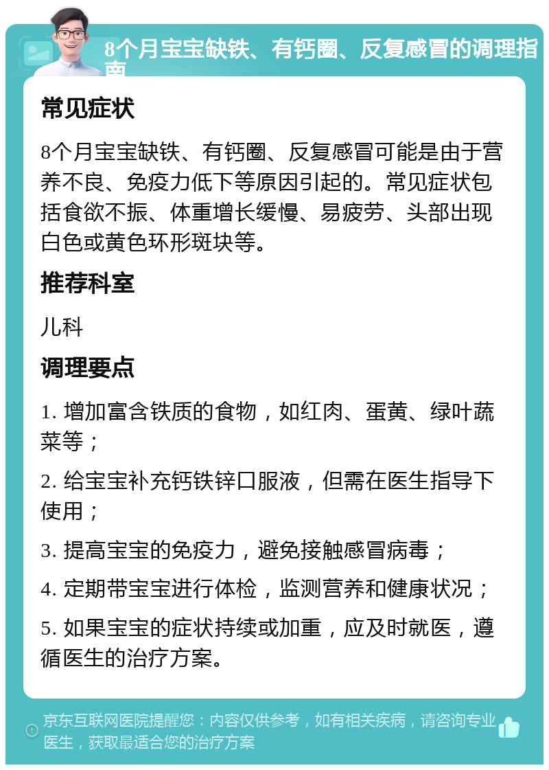 8个月宝宝缺铁、有钙圈、反复感冒的调理指南 常见症状 8个月宝宝缺铁、有钙圈、反复感冒可能是由于营养不良、免疫力低下等原因引起的。常见症状包括食欲不振、体重增长缓慢、易疲劳、头部出现白色或黄色环形斑块等。 推荐科室 儿科 调理要点 1. 增加富含铁质的食物，如红肉、蛋黄、绿叶蔬菜等； 2. 给宝宝补充钙铁锌口服液，但需在医生指导下使用； 3. 提高宝宝的免疫力，避免接触感冒病毒； 4. 定期带宝宝进行体检，监测营养和健康状况； 5. 如果宝宝的症状持续或加重，应及时就医，遵循医生的治疗方案。