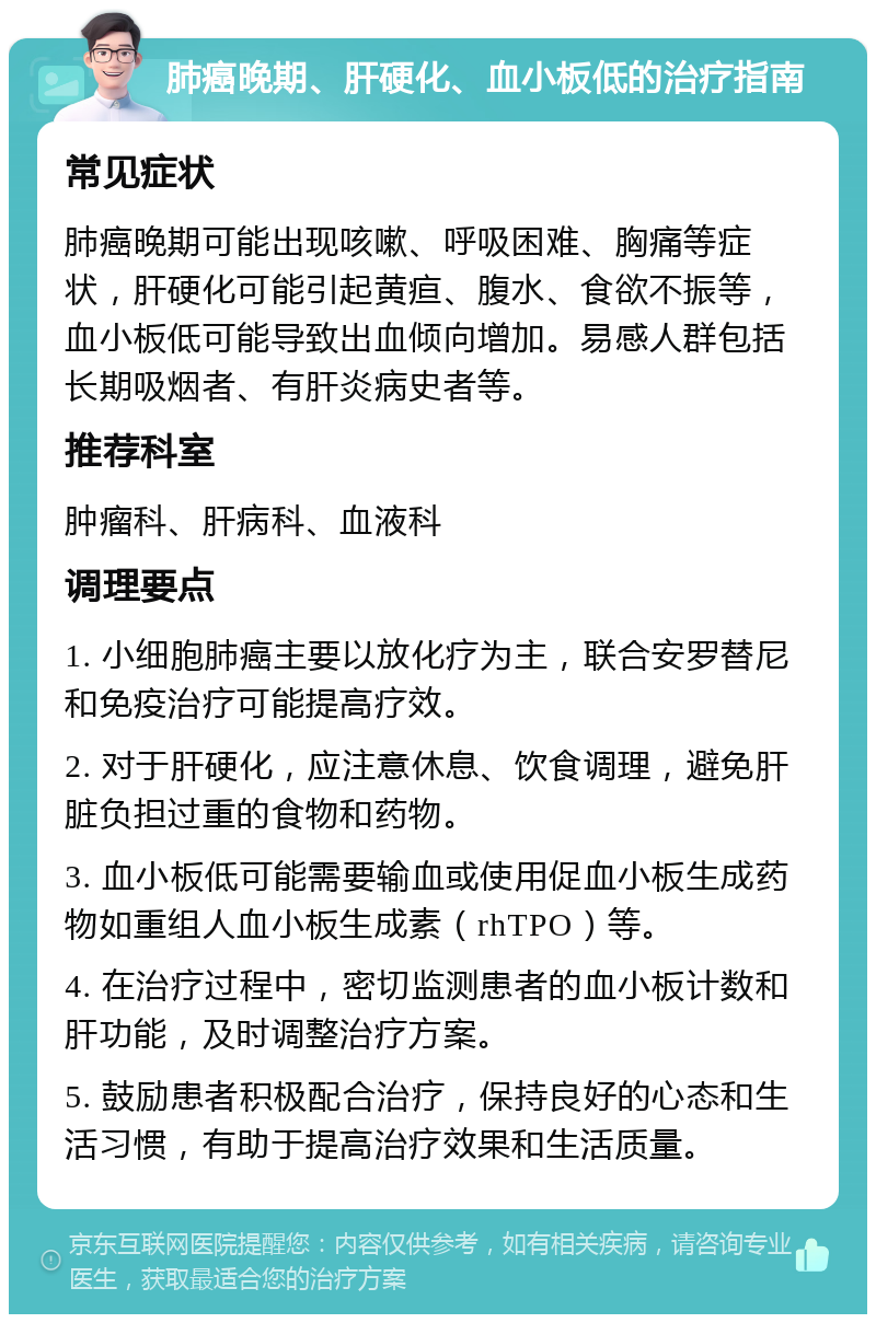 肺癌晚期、肝硬化、血小板低的治疗指南 常见症状 肺癌晚期可能出现咳嗽、呼吸困难、胸痛等症状，肝硬化可能引起黄疸、腹水、食欲不振等，血小板低可能导致出血倾向增加。易感人群包括长期吸烟者、有肝炎病史者等。 推荐科室 肿瘤科、肝病科、血液科 调理要点 1. 小细胞肺癌主要以放化疗为主，联合安罗替尼和免疫治疗可能提高疗效。 2. 对于肝硬化，应注意休息、饮食调理，避免肝脏负担过重的食物和药物。 3. 血小板低可能需要输血或使用促血小板生成药物如重组人血小板生成素（rhTPO）等。 4. 在治疗过程中，密切监测患者的血小板计数和肝功能，及时调整治疗方案。 5. 鼓励患者积极配合治疗，保持良好的心态和生活习惯，有助于提高治疗效果和生活质量。