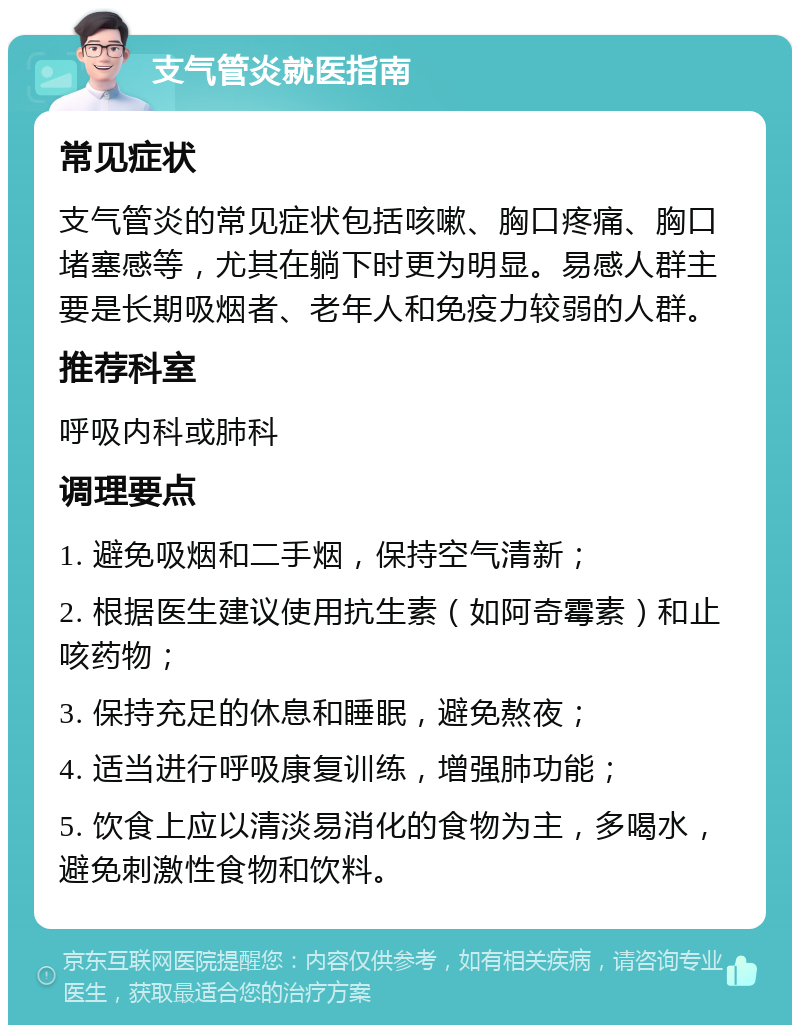 支气管炎就医指南 常见症状 支气管炎的常见症状包括咳嗽、胸口疼痛、胸口堵塞感等，尤其在躺下时更为明显。易感人群主要是长期吸烟者、老年人和免疫力较弱的人群。 推荐科室 呼吸内科或肺科 调理要点 1. 避免吸烟和二手烟，保持空气清新； 2. 根据医生建议使用抗生素（如阿奇霉素）和止咳药物； 3. 保持充足的休息和睡眠，避免熬夜； 4. 适当进行呼吸康复训练，增强肺功能； 5. 饮食上应以清淡易消化的食物为主，多喝水，避免刺激性食物和饮料。