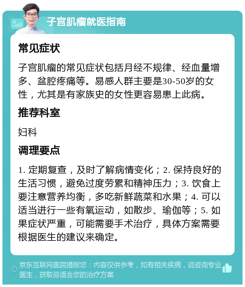 子宫肌瘤就医指南 常见症状 子宫肌瘤的常见症状包括月经不规律、经血量增多、盆腔疼痛等。易感人群主要是30-50岁的女性，尤其是有家族史的女性更容易患上此病。 推荐科室 妇科 调理要点 1. 定期复查，及时了解病情变化；2. 保持良好的生活习惯，避免过度劳累和精神压力；3. 饮食上要注意营养均衡，多吃新鲜蔬菜和水果；4. 可以适当进行一些有氧运动，如散步、瑜伽等；5. 如果症状严重，可能需要手术治疗，具体方案需要根据医生的建议来确定。