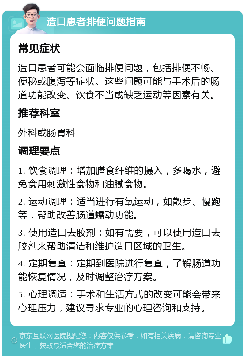 造口患者排便问题指南 常见症状 造口患者可能会面临排便问题，包括排便不畅、便秘或腹泻等症状。这些问题可能与手术后的肠道功能改变、饮食不当或缺乏运动等因素有关。 推荐科室 外科或肠胃科 调理要点 1. 饮食调理：增加膳食纤维的摄入，多喝水，避免食用刺激性食物和油腻食物。 2. 运动调理：适当进行有氧运动，如散步、慢跑等，帮助改善肠道蠕动功能。 3. 使用造口去胶剂：如有需要，可以使用造口去胶剂来帮助清洁和维护造口区域的卫生。 4. 定期复查：定期到医院进行复查，了解肠道功能恢复情况，及时调整治疗方案。 5. 心理调适：手术和生活方式的改变可能会带来心理压力，建议寻求专业的心理咨询和支持。