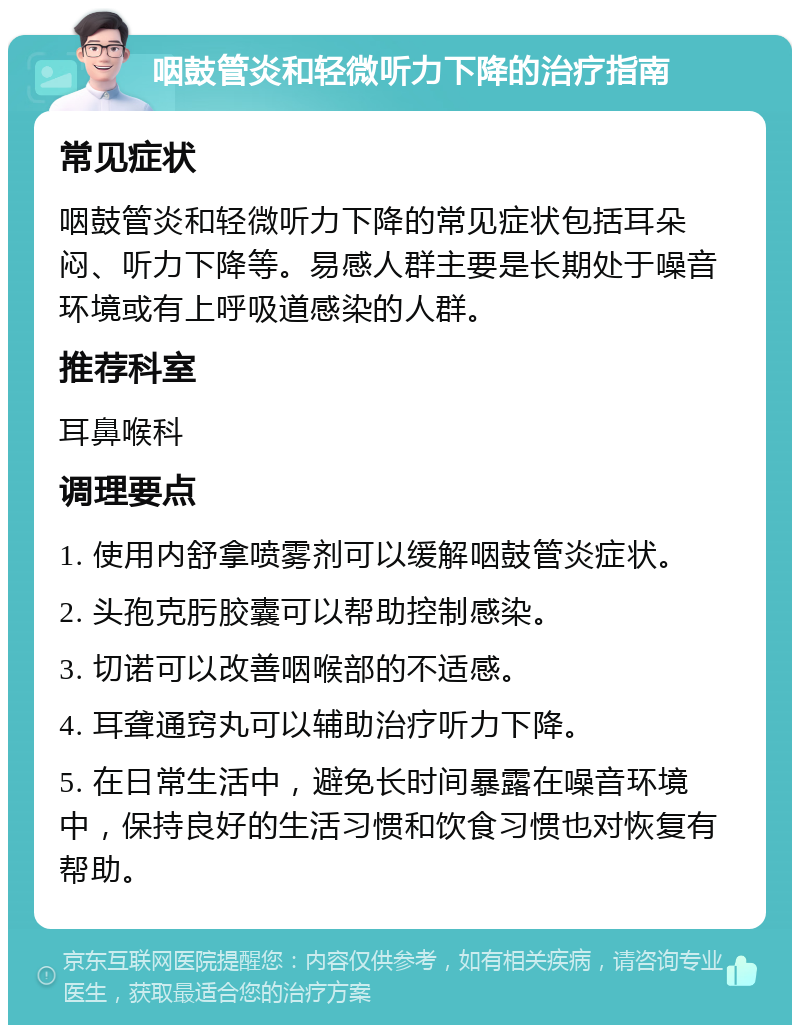 咽鼓管炎和轻微听力下降的治疗指南 常见症状 咽鼓管炎和轻微听力下降的常见症状包括耳朵闷、听力下降等。易感人群主要是长期处于噪音环境或有上呼吸道感染的人群。 推荐科室 耳鼻喉科 调理要点 1. 使用内舒拿喷雾剂可以缓解咽鼓管炎症状。 2. 头孢克肟胶囊可以帮助控制感染。 3. 切诺可以改善咽喉部的不适感。 4. 耳聋通窍丸可以辅助治疗听力下降。 5. 在日常生活中，避免长时间暴露在噪音环境中，保持良好的生活习惯和饮食习惯也对恢复有帮助。