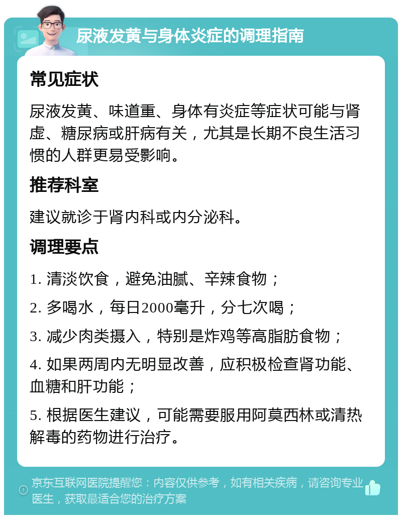 尿液发黄与身体炎症的调理指南 常见症状 尿液发黄、味道重、身体有炎症等症状可能与肾虚、糖尿病或肝病有关，尤其是长期不良生活习惯的人群更易受影响。 推荐科室 建议就诊于肾内科或内分泌科。 调理要点 1. 清淡饮食，避免油腻、辛辣食物； 2. 多喝水，每日2000毫升，分七次喝； 3. 减少肉类摄入，特别是炸鸡等高脂肪食物； 4. 如果两周内无明显改善，应积极检查肾功能、血糖和肝功能； 5. 根据医生建议，可能需要服用阿莫西林或清热解毒的药物进行治疗。