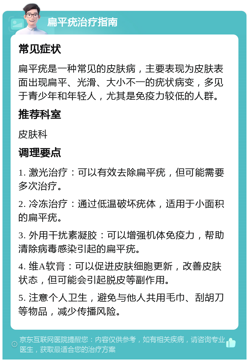 扁平疣治疗指南 常见症状 扁平疣是一种常见的皮肤病，主要表现为皮肤表面出现扁平、光滑、大小不一的疣状病变，多见于青少年和年轻人，尤其是免疫力较低的人群。 推荐科室 皮肤科 调理要点 1. 激光治疗：可以有效去除扁平疣，但可能需要多次治疗。 2. 冷冻治疗：通过低温破坏疣体，适用于小面积的扁平疣。 3. 外用干扰素凝胶：可以增强机体免疫力，帮助清除病毒感染引起的扁平疣。 4. 维A软膏：可以促进皮肤细胞更新，改善皮肤状态，但可能会引起脱皮等副作用。 5. 注意个人卫生，避免与他人共用毛巾、刮胡刀等物品，减少传播风险。