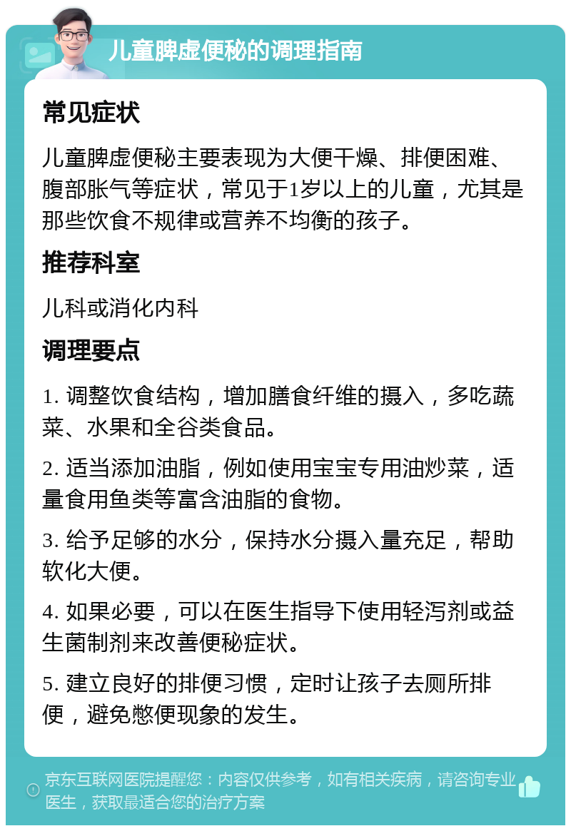 儿童脾虚便秘的调理指南 常见症状 儿童脾虚便秘主要表现为大便干燥、排便困难、腹部胀气等症状，常见于1岁以上的儿童，尤其是那些饮食不规律或营养不均衡的孩子。 推荐科室 儿科或消化内科 调理要点 1. 调整饮食结构，增加膳食纤维的摄入，多吃蔬菜、水果和全谷类食品。 2. 适当添加油脂，例如使用宝宝专用油炒菜，适量食用鱼类等富含油脂的食物。 3. 给予足够的水分，保持水分摄入量充足，帮助软化大便。 4. 如果必要，可以在医生指导下使用轻泻剂或益生菌制剂来改善便秘症状。 5. 建立良好的排便习惯，定时让孩子去厕所排便，避免憋便现象的发生。