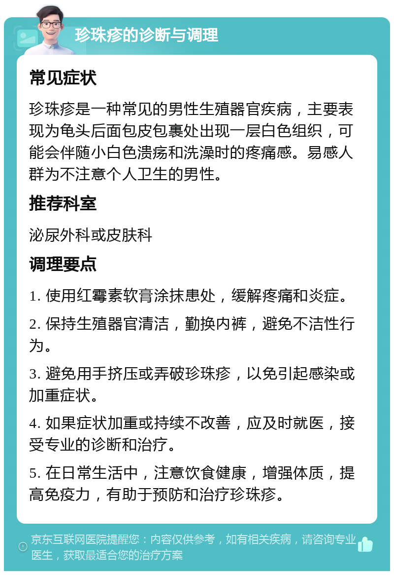 珍珠疹的诊断与调理 常见症状 珍珠疹是一种常见的男性生殖器官疾病，主要表现为龟头后面包皮包裹处出现一层白色组织，可能会伴随小白色溃疡和洗澡时的疼痛感。易感人群为不注意个人卫生的男性。 推荐科室 泌尿外科或皮肤科 调理要点 1. 使用红霉素软膏涂抹患处，缓解疼痛和炎症。 2. 保持生殖器官清洁，勤换内裤，避免不洁性行为。 3. 避免用手挤压或弄破珍珠疹，以免引起感染或加重症状。 4. 如果症状加重或持续不改善，应及时就医，接受专业的诊断和治疗。 5. 在日常生活中，注意饮食健康，增强体质，提高免疫力，有助于预防和治疗珍珠疹。