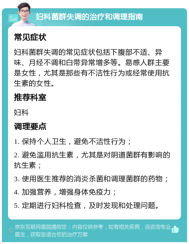 妇科菌群失调的治疗和调理指南 常见症状 妇科菌群失调的常见症状包括下腹部不适、异味、月经不调和白带异常增多等。易感人群主要是女性，尤其是那些有不洁性行为或经常使用抗生素的女性。 推荐科室 妇科 调理要点 1. 保持个人卫生，避免不洁性行为； 2. 避免滥用抗生素，尤其是对阴道菌群有影响的抗生素； 3. 使用医生推荐的消炎杀菌和调理菌群的药物； 4. 加强营养，增强身体免疫力； 5. 定期进行妇科检查，及时发现和处理问题。