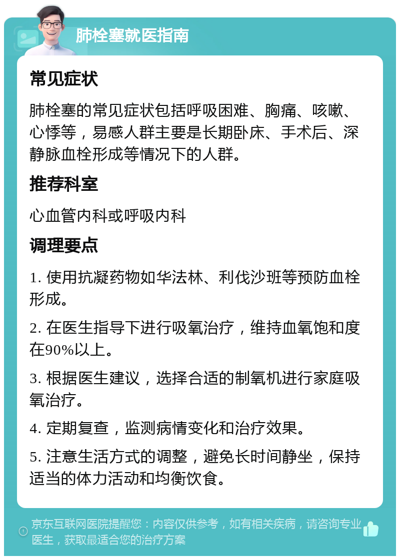 肺栓塞就医指南 常见症状 肺栓塞的常见症状包括呼吸困难、胸痛、咳嗽、心悸等，易感人群主要是长期卧床、手术后、深静脉血栓形成等情况下的人群。 推荐科室 心血管内科或呼吸内科 调理要点 1. 使用抗凝药物如华法林、利伐沙班等预防血栓形成。 2. 在医生指导下进行吸氧治疗，维持血氧饱和度在90%以上。 3. 根据医生建议，选择合适的制氧机进行家庭吸氧治疗。 4. 定期复查，监测病情变化和治疗效果。 5. 注意生活方式的调整，避免长时间静坐，保持适当的体力活动和均衡饮食。