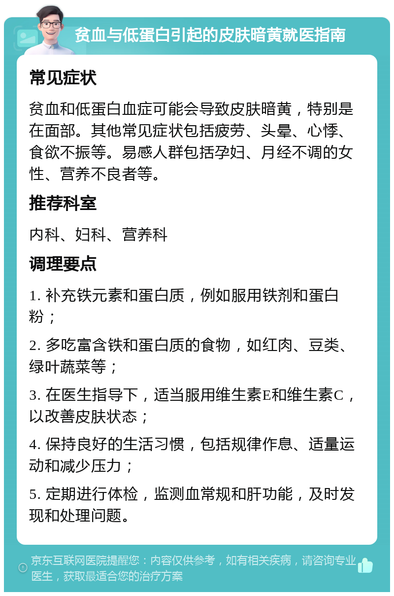 贫血与低蛋白引起的皮肤暗黄就医指南 常见症状 贫血和低蛋白血症可能会导致皮肤暗黄，特别是在面部。其他常见症状包括疲劳、头晕、心悸、食欲不振等。易感人群包括孕妇、月经不调的女性、营养不良者等。 推荐科室 内科、妇科、营养科 调理要点 1. 补充铁元素和蛋白质，例如服用铁剂和蛋白粉； 2. 多吃富含铁和蛋白质的食物，如红肉、豆类、绿叶蔬菜等； 3. 在医生指导下，适当服用维生素E和维生素C，以改善皮肤状态； 4. 保持良好的生活习惯，包括规律作息、适量运动和减少压力； 5. 定期进行体检，监测血常规和肝功能，及时发现和处理问题。