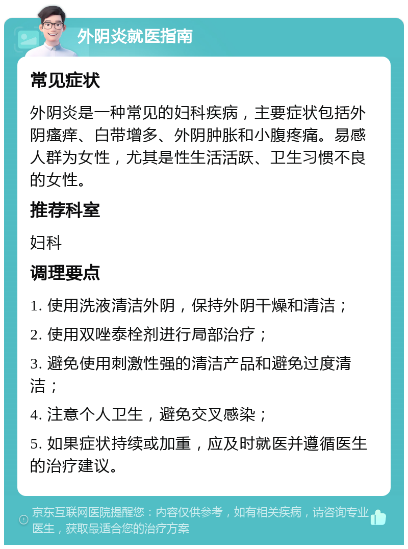 外阴炎就医指南 常见症状 外阴炎是一种常见的妇科疾病，主要症状包括外阴瘙痒、白带增多、外阴肿胀和小腹疼痛。易感人群为女性，尤其是性生活活跃、卫生习惯不良的女性。 推荐科室 妇科 调理要点 1. 使用洗液清洁外阴，保持外阴干燥和清洁； 2. 使用双唑泰栓剂进行局部治疗； 3. 避免使用刺激性强的清洁产品和避免过度清洁； 4. 注意个人卫生，避免交叉感染； 5. 如果症状持续或加重，应及时就医并遵循医生的治疗建议。