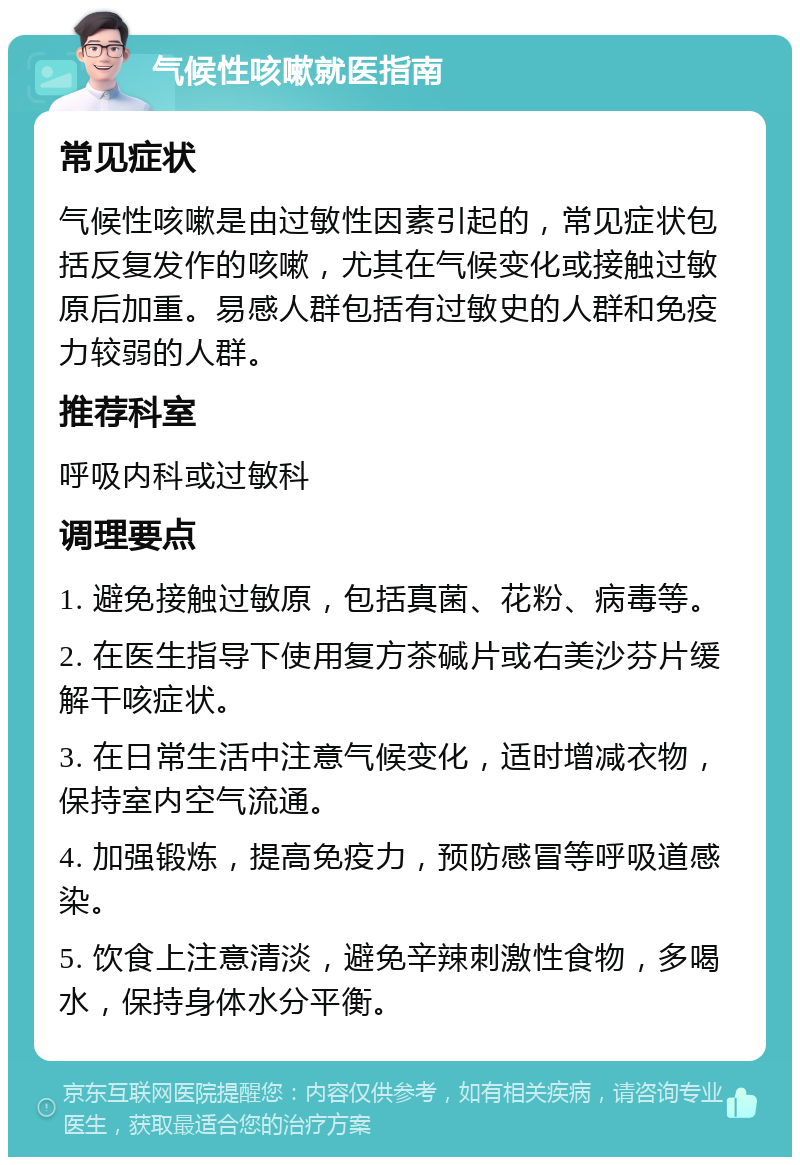 气候性咳嗽就医指南 常见症状 气候性咳嗽是由过敏性因素引起的，常见症状包括反复发作的咳嗽，尤其在气候变化或接触过敏原后加重。易感人群包括有过敏史的人群和免疫力较弱的人群。 推荐科室 呼吸内科或过敏科 调理要点 1. 避免接触过敏原，包括真菌、花粉、病毒等。 2. 在医生指导下使用复方茶碱片或右美沙芬片缓解干咳症状。 3. 在日常生活中注意气候变化，适时增减衣物，保持室内空气流通。 4. 加强锻炼，提高免疫力，预防感冒等呼吸道感染。 5. 饮食上注意清淡，避免辛辣刺激性食物，多喝水，保持身体水分平衡。