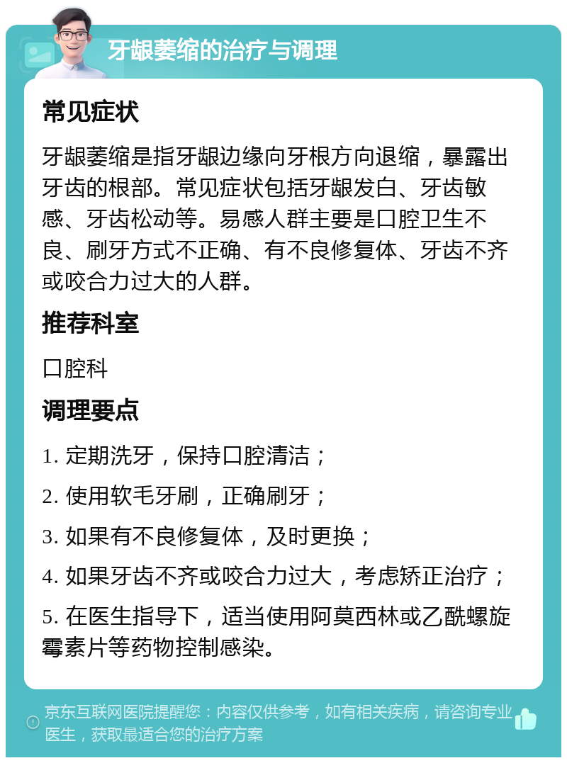 牙龈萎缩的治疗与调理 常见症状 牙龈萎缩是指牙龈边缘向牙根方向退缩，暴露出牙齿的根部。常见症状包括牙龈发白、牙齿敏感、牙齿松动等。易感人群主要是口腔卫生不良、刷牙方式不正确、有不良修复体、牙齿不齐或咬合力过大的人群。 推荐科室 口腔科 调理要点 1. 定期洗牙，保持口腔清洁； 2. 使用软毛牙刷，正确刷牙； 3. 如果有不良修复体，及时更换； 4. 如果牙齿不齐或咬合力过大，考虑矫正治疗； 5. 在医生指导下，适当使用阿莫西林或乙酰螺旋霉素片等药物控制感染。