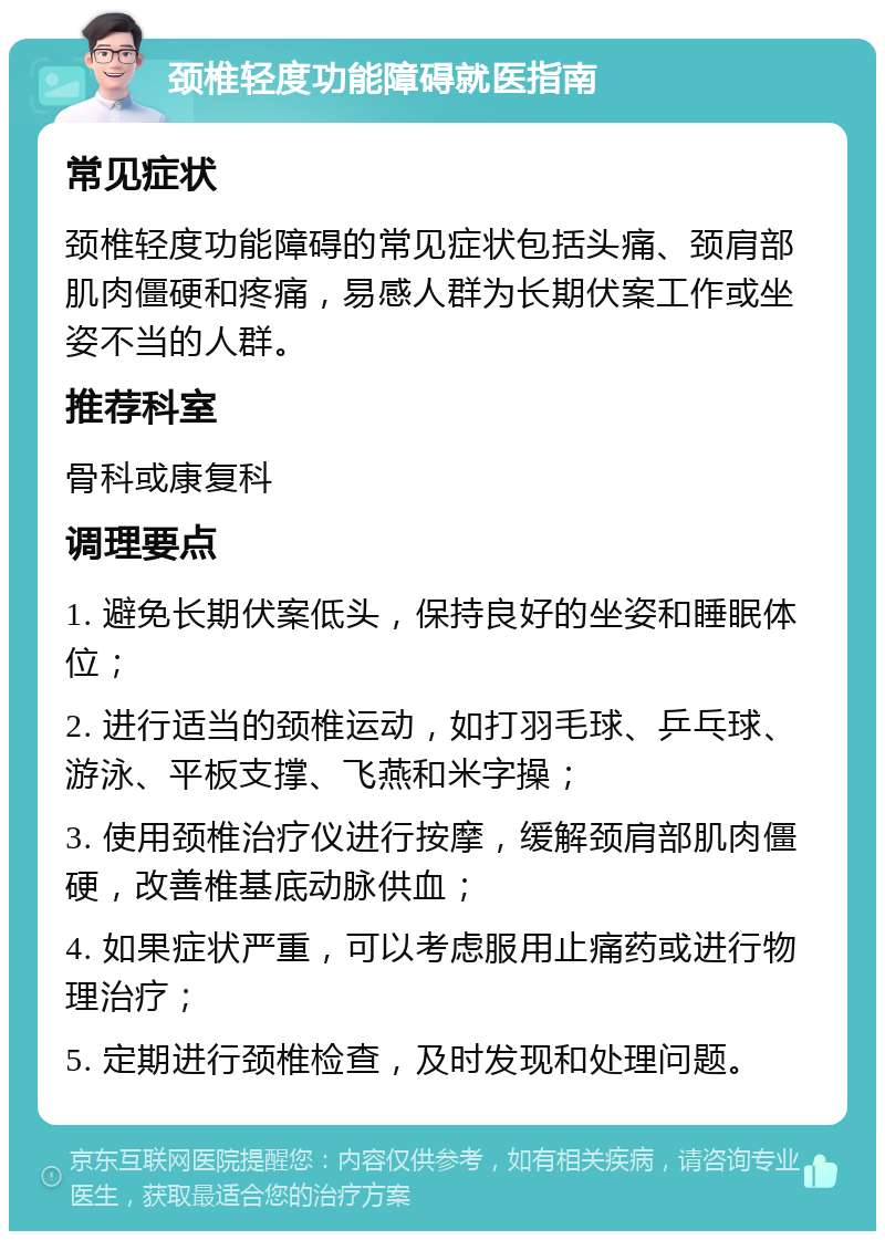 颈椎轻度功能障碍就医指南 常见症状 颈椎轻度功能障碍的常见症状包括头痛、颈肩部肌肉僵硬和疼痛，易感人群为长期伏案工作或坐姿不当的人群。 推荐科室 骨科或康复科 调理要点 1. 避免长期伏案低头，保持良好的坐姿和睡眠体位； 2. 进行适当的颈椎运动，如打羽毛球、乒乓球、游泳、平板支撑、飞燕和米字操； 3. 使用颈椎治疗仪进行按摩，缓解颈肩部肌肉僵硬，改善椎基底动脉供血； 4. 如果症状严重，可以考虑服用止痛药或进行物理治疗； 5. 定期进行颈椎检查，及时发现和处理问题。