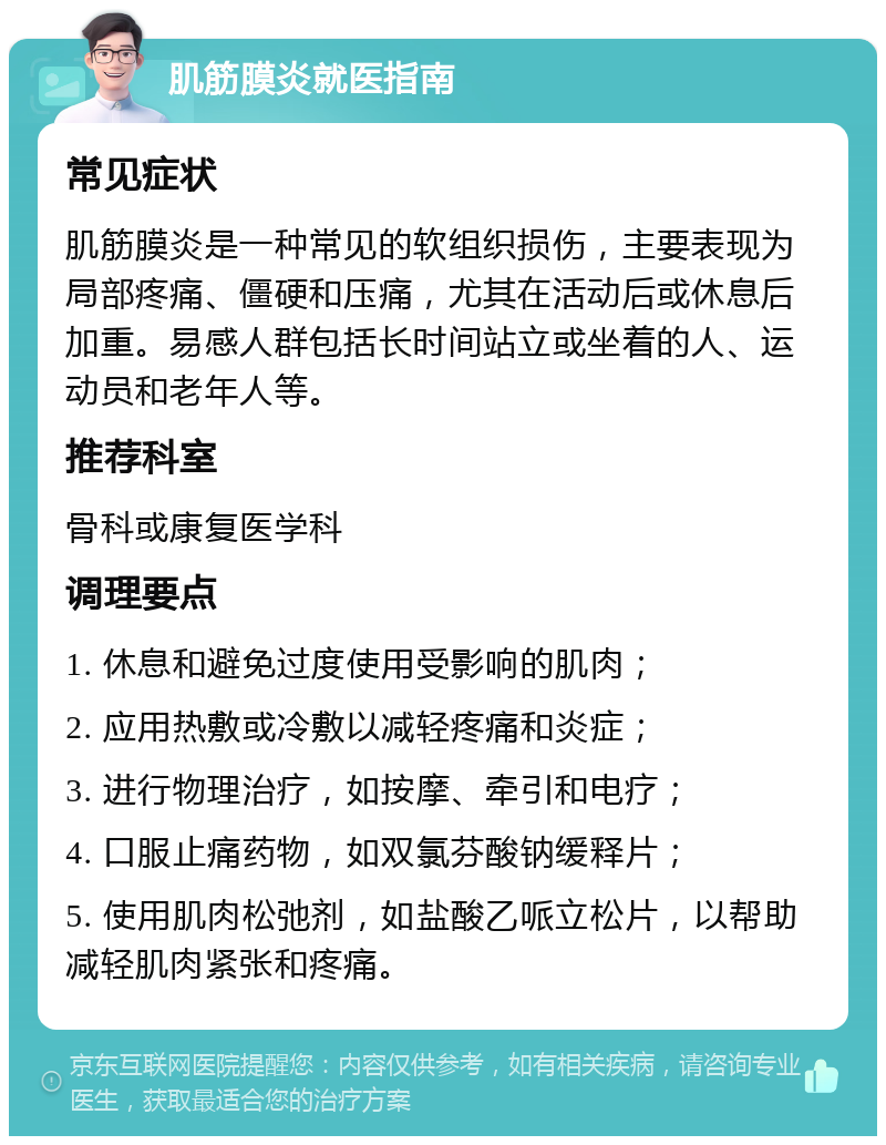 肌筋膜炎就医指南 常见症状 肌筋膜炎是一种常见的软组织损伤，主要表现为局部疼痛、僵硬和压痛，尤其在活动后或休息后加重。易感人群包括长时间站立或坐着的人、运动员和老年人等。 推荐科室 骨科或康复医学科 调理要点 1. 休息和避免过度使用受影响的肌肉； 2. 应用热敷或冷敷以减轻疼痛和炎症； 3. 进行物理治疗，如按摩、牵引和电疗； 4. 口服止痛药物，如双氯芬酸钠缓释片； 5. 使用肌肉松弛剂，如盐酸乙哌立松片，以帮助减轻肌肉紧张和疼痛。