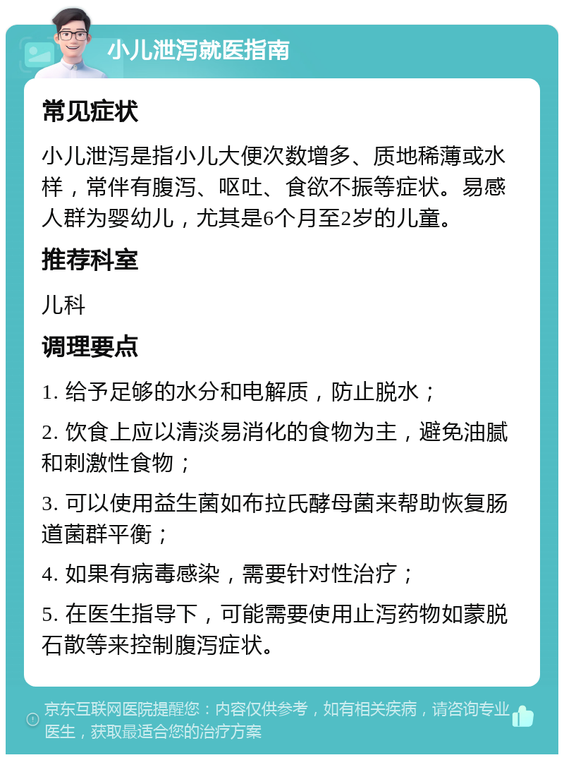 小儿泄泻就医指南 常见症状 小儿泄泻是指小儿大便次数增多、质地稀薄或水样，常伴有腹泻、呕吐、食欲不振等症状。易感人群为婴幼儿，尤其是6个月至2岁的儿童。 推荐科室 儿科 调理要点 1. 给予足够的水分和电解质，防止脱水； 2. 饮食上应以清淡易消化的食物为主，避免油腻和刺激性食物； 3. 可以使用益生菌如布拉氏酵母菌来帮助恢复肠道菌群平衡； 4. 如果有病毒感染，需要针对性治疗； 5. 在医生指导下，可能需要使用止泻药物如蒙脱石散等来控制腹泻症状。