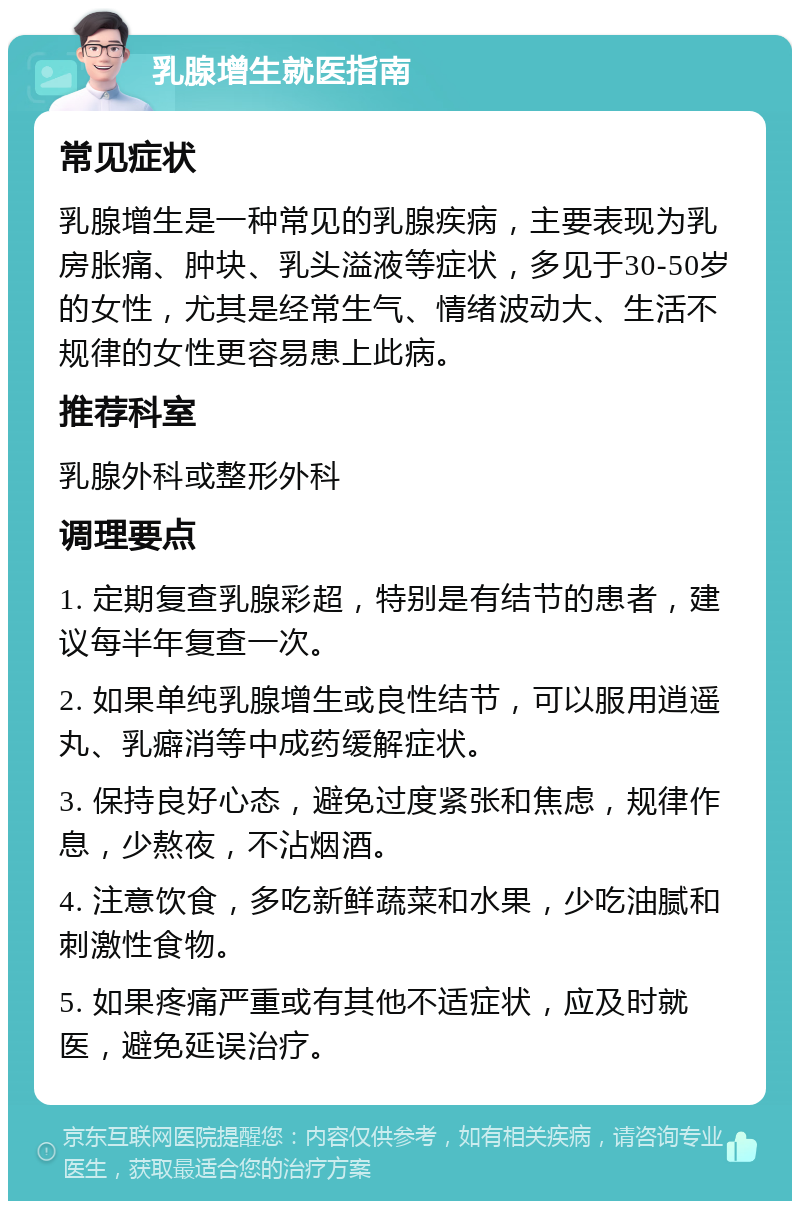 乳腺增生就医指南 常见症状 乳腺增生是一种常见的乳腺疾病，主要表现为乳房胀痛、肿块、乳头溢液等症状，多见于30-50岁的女性，尤其是经常生气、情绪波动大、生活不规律的女性更容易患上此病。 推荐科室 乳腺外科或整形外科 调理要点 1. 定期复查乳腺彩超，特别是有结节的患者，建议每半年复查一次。 2. 如果单纯乳腺增生或良性结节，可以服用逍遥丸、乳癖消等中成药缓解症状。 3. 保持良好心态，避免过度紧张和焦虑，规律作息，少熬夜，不沾烟酒。 4. 注意饮食，多吃新鲜蔬菜和水果，少吃油腻和刺激性食物。 5. 如果疼痛严重或有其他不适症状，应及时就医，避免延误治疗。