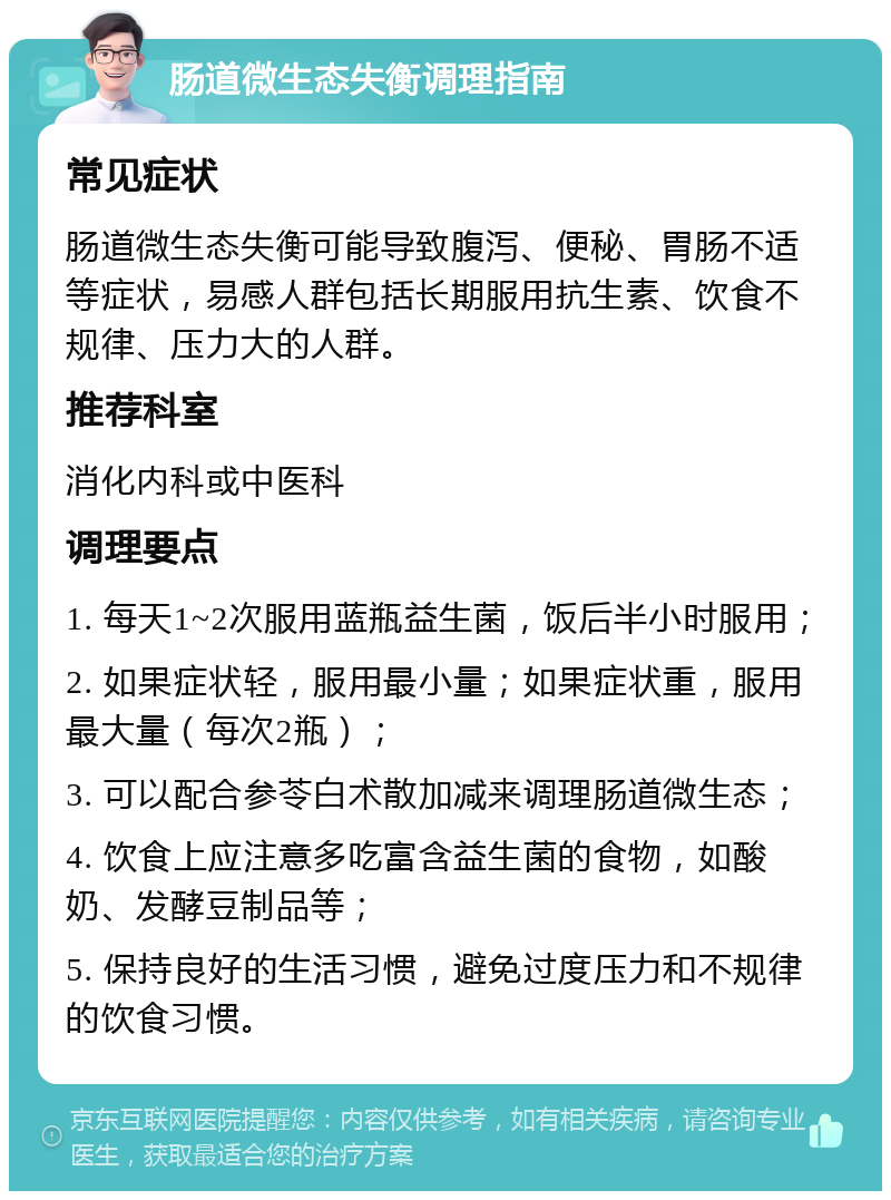 肠道微生态失衡调理指南 常见症状 肠道微生态失衡可能导致腹泻、便秘、胃肠不适等症状，易感人群包括长期服用抗生素、饮食不规律、压力大的人群。 推荐科室 消化内科或中医科 调理要点 1. 每天1~2次服用蓝瓶益生菌，饭后半小时服用； 2. 如果症状轻，服用最小量；如果症状重，服用最大量（每次2瓶）； 3. 可以配合参苓白术散加减来调理肠道微生态； 4. 饮食上应注意多吃富含益生菌的食物，如酸奶、发酵豆制品等； 5. 保持良好的生活习惯，避免过度压力和不规律的饮食习惯。