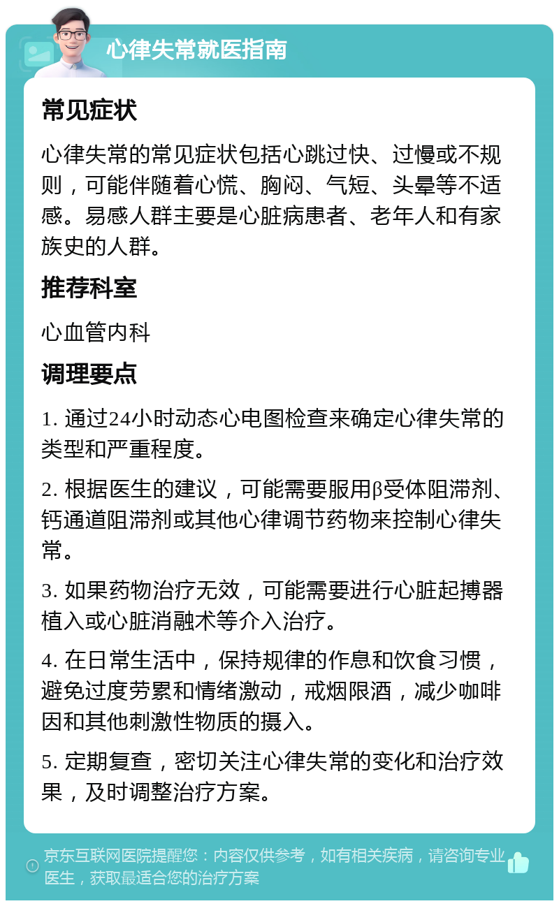 心律失常就医指南 常见症状 心律失常的常见症状包括心跳过快、过慢或不规则，可能伴随着心慌、胸闷、气短、头晕等不适感。易感人群主要是心脏病患者、老年人和有家族史的人群。 推荐科室 心血管内科 调理要点 1. 通过24小时动态心电图检查来确定心律失常的类型和严重程度。 2. 根据医生的建议，可能需要服用β受体阻滞剂、钙通道阻滞剂或其他心律调节药物来控制心律失常。 3. 如果药物治疗无效，可能需要进行心脏起搏器植入或心脏消融术等介入治疗。 4. 在日常生活中，保持规律的作息和饮食习惯，避免过度劳累和情绪激动，戒烟限酒，减少咖啡因和其他刺激性物质的摄入。 5. 定期复查，密切关注心律失常的变化和治疗效果，及时调整治疗方案。