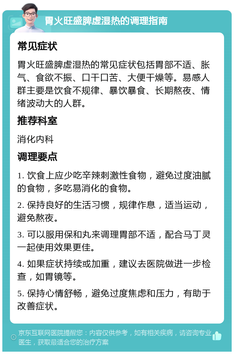 胃火旺盛脾虚湿热的调理指南 常见症状 胃火旺盛脾虚湿热的常见症状包括胃部不适、胀气、食欲不振、口干口苦、大便干燥等。易感人群主要是饮食不规律、暴饮暴食、长期熬夜、情绪波动大的人群。 推荐科室 消化内科 调理要点 1. 饮食上应少吃辛辣刺激性食物，避免过度油腻的食物，多吃易消化的食物。 2. 保持良好的生活习惯，规律作息，适当运动，避免熬夜。 3. 可以服用保和丸来调理胃部不适，配合马丁灵一起使用效果更佳。 4. 如果症状持续或加重，建议去医院做进一步检查，如胃镜等。 5. 保持心情舒畅，避免过度焦虑和压力，有助于改善症状。