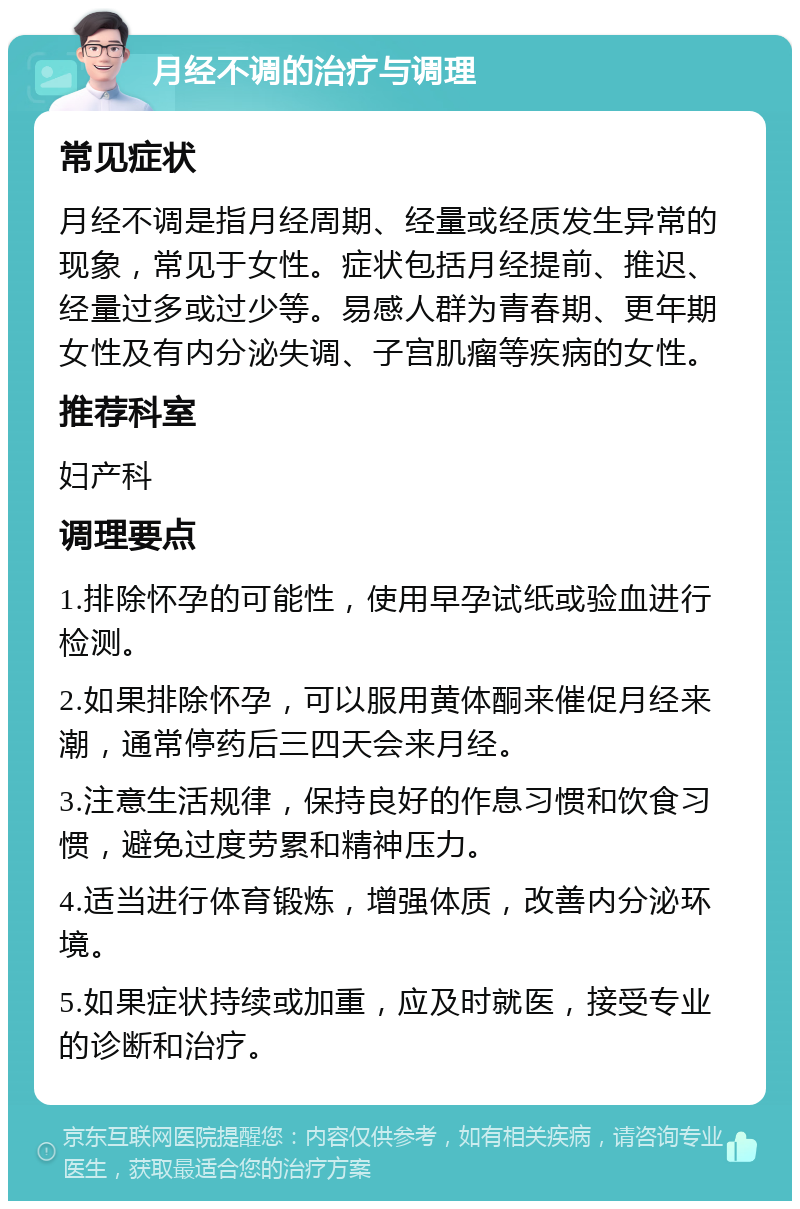 月经不调的治疗与调理 常见症状 月经不调是指月经周期、经量或经质发生异常的现象，常见于女性。症状包括月经提前、推迟、经量过多或过少等。易感人群为青春期、更年期女性及有内分泌失调、子宫肌瘤等疾病的女性。 推荐科室 妇产科 调理要点 1.排除怀孕的可能性，使用早孕试纸或验血进行检测。 2.如果排除怀孕，可以服用黄体酮来催促月经来潮，通常停药后三四天会来月经。 3.注意生活规律，保持良好的作息习惯和饮食习惯，避免过度劳累和精神压力。 4.适当进行体育锻炼，增强体质，改善内分泌环境。 5.如果症状持续或加重，应及时就医，接受专业的诊断和治疗。