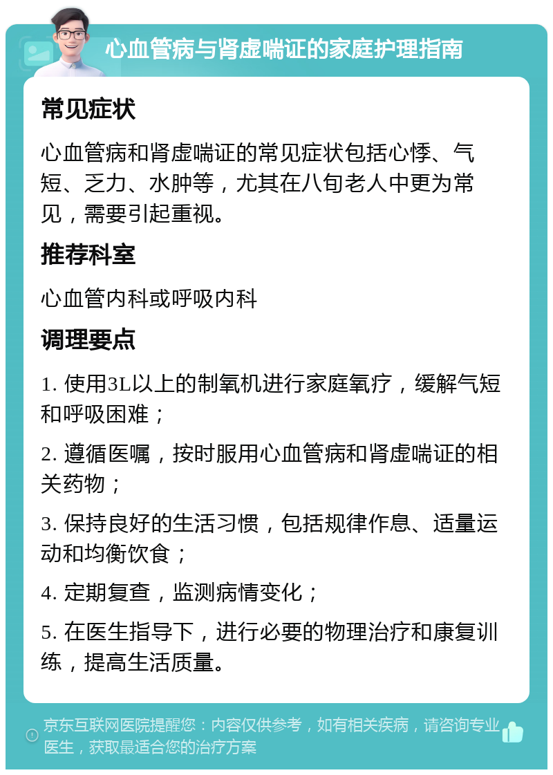 心血管病与肾虚喘证的家庭护理指南 常见症状 心血管病和肾虚喘证的常见症状包括心悸、气短、乏力、水肿等，尤其在八旬老人中更为常见，需要引起重视。 推荐科室 心血管内科或呼吸内科 调理要点 1. 使用3L以上的制氧机进行家庭氧疗，缓解气短和呼吸困难； 2. 遵循医嘱，按时服用心血管病和肾虚喘证的相关药物； 3. 保持良好的生活习惯，包括规律作息、适量运动和均衡饮食； 4. 定期复查，监测病情变化； 5. 在医生指导下，进行必要的物理治疗和康复训练，提高生活质量。