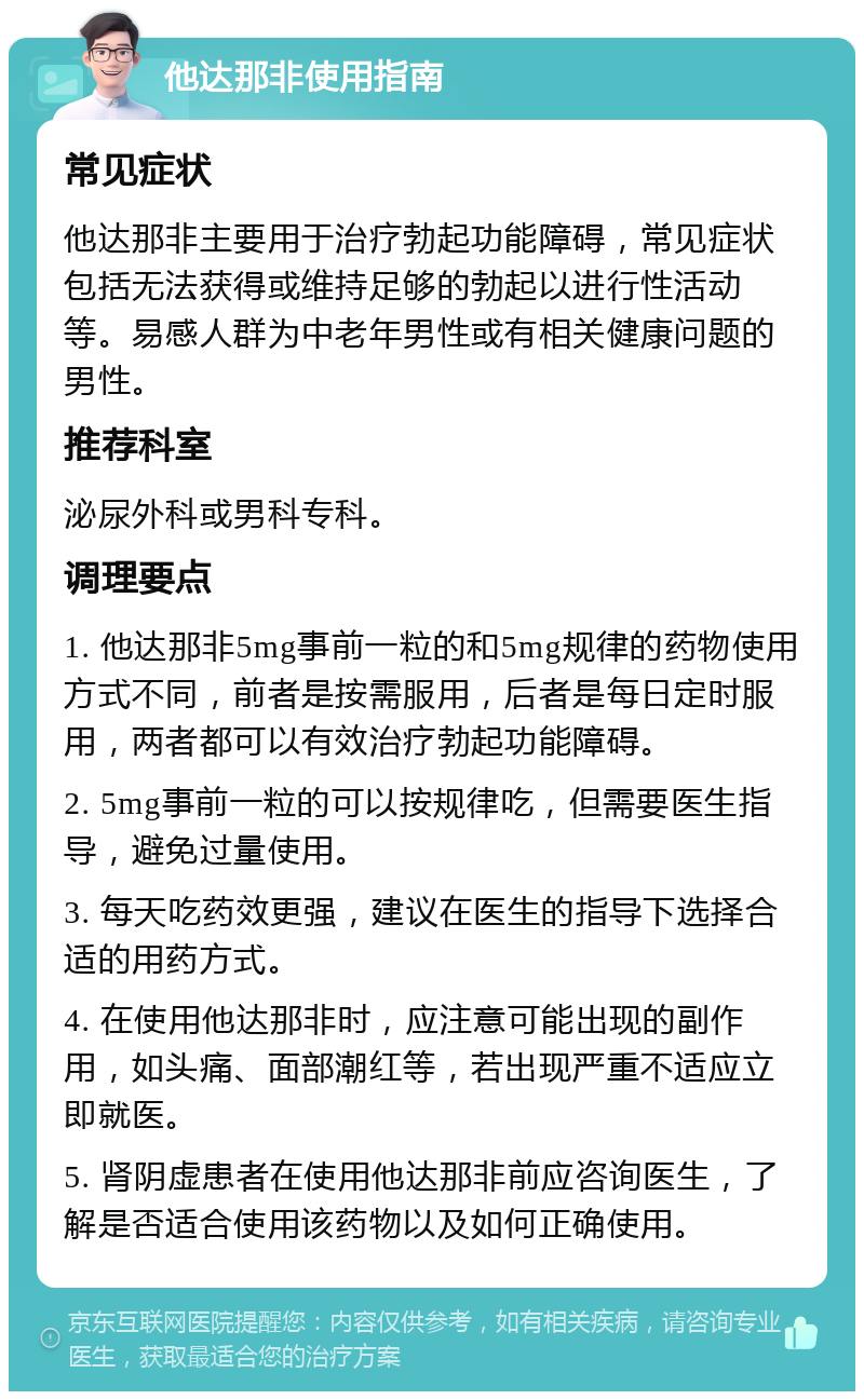 他达那非使用指南 常见症状 他达那非主要用于治疗勃起功能障碍，常见症状包括无法获得或维持足够的勃起以进行性活动等。易感人群为中老年男性或有相关健康问题的男性。 推荐科室 泌尿外科或男科专科。 调理要点 1. 他达那非5mg事前一粒的和5mg规律的药物使用方式不同，前者是按需服用，后者是每日定时服用，两者都可以有效治疗勃起功能障碍。 2. 5mg事前一粒的可以按规律吃，但需要医生指导，避免过量使用。 3. 每天吃药效更强，建议在医生的指导下选择合适的用药方式。 4. 在使用他达那非时，应注意可能出现的副作用，如头痛、面部潮红等，若出现严重不适应立即就医。 5. 肾阴虚患者在使用他达那非前应咨询医生，了解是否适合使用该药物以及如何正确使用。