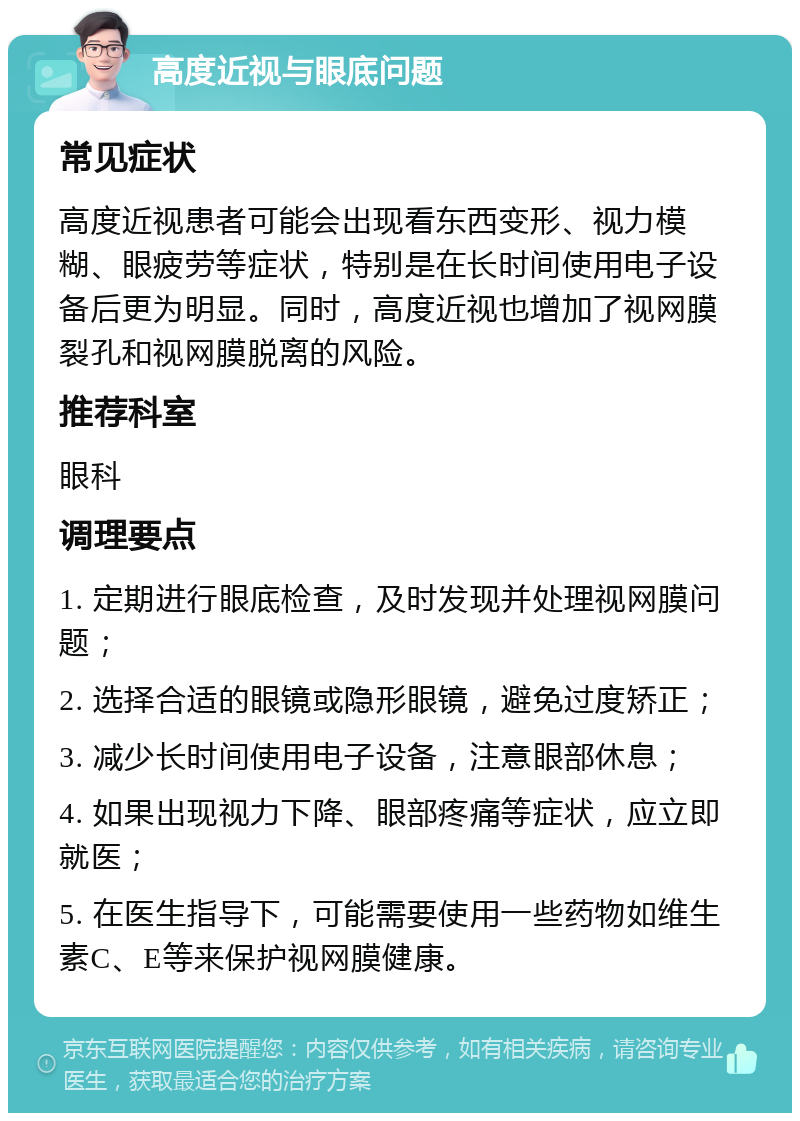 高度近视与眼底问题 常见症状 高度近视患者可能会出现看东西变形、视力模糊、眼疲劳等症状，特别是在长时间使用电子设备后更为明显。同时，高度近视也增加了视网膜裂孔和视网膜脱离的风险。 推荐科室 眼科 调理要点 1. 定期进行眼底检查，及时发现并处理视网膜问题； 2. 选择合适的眼镜或隐形眼镜，避免过度矫正； 3. 减少长时间使用电子设备，注意眼部休息； 4. 如果出现视力下降、眼部疼痛等症状，应立即就医； 5. 在医生指导下，可能需要使用一些药物如维生素C、E等来保护视网膜健康。