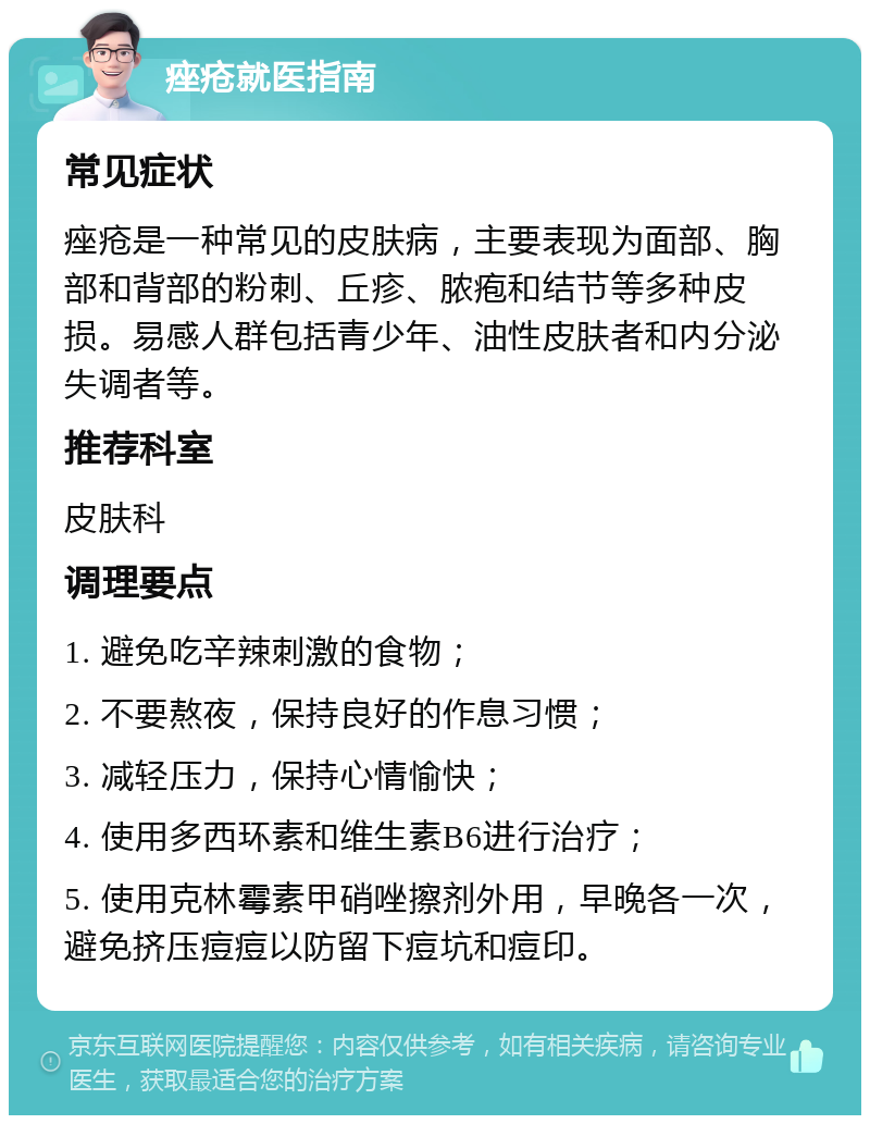 痤疮就医指南 常见症状 痤疮是一种常见的皮肤病，主要表现为面部、胸部和背部的粉刺、丘疹、脓疱和结节等多种皮损。易感人群包括青少年、油性皮肤者和内分泌失调者等。 推荐科室 皮肤科 调理要点 1. 避免吃辛辣刺激的食物； 2. 不要熬夜，保持良好的作息习惯； 3. 减轻压力，保持心情愉快； 4. 使用多西环素和维生素B6进行治疗； 5. 使用克林霉素甲硝唑擦剂外用，早晚各一次，避免挤压痘痘以防留下痘坑和痘印。