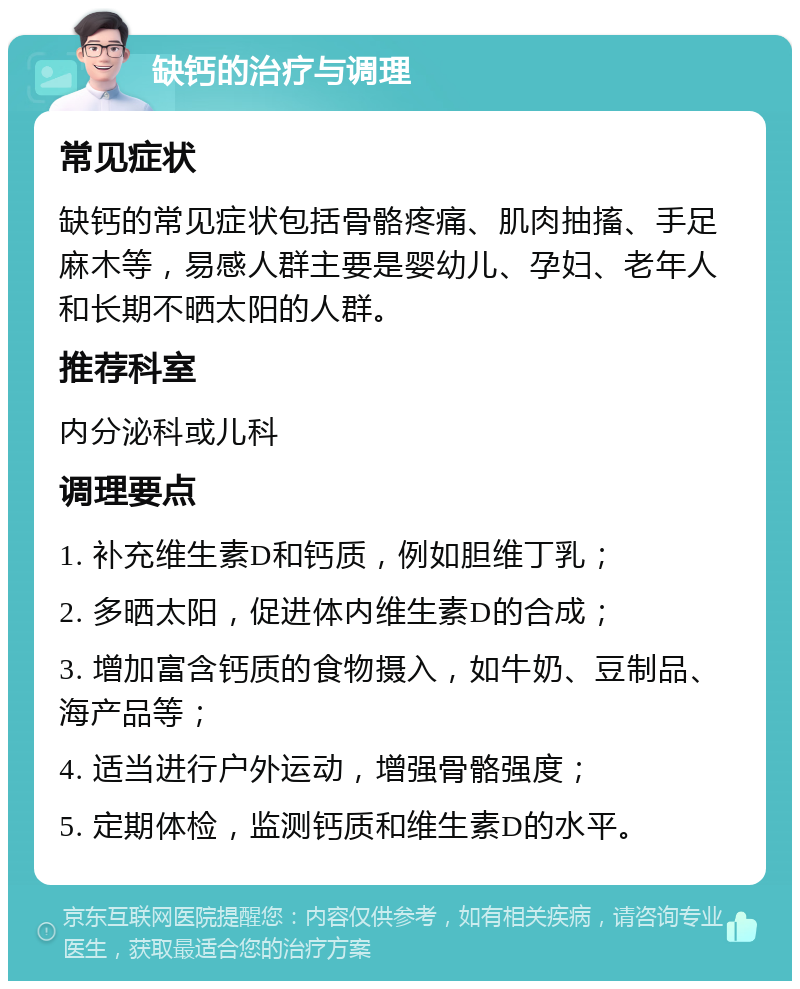 缺钙的治疗与调理 常见症状 缺钙的常见症状包括骨骼疼痛、肌肉抽搐、手足麻木等，易感人群主要是婴幼儿、孕妇、老年人和长期不晒太阳的人群。 推荐科室 内分泌科或儿科 调理要点 1. 补充维生素D和钙质，例如胆维丁乳； 2. 多晒太阳，促进体内维生素D的合成； 3. 增加富含钙质的食物摄入，如牛奶、豆制品、海产品等； 4. 适当进行户外运动，增强骨骼强度； 5. 定期体检，监测钙质和维生素D的水平。