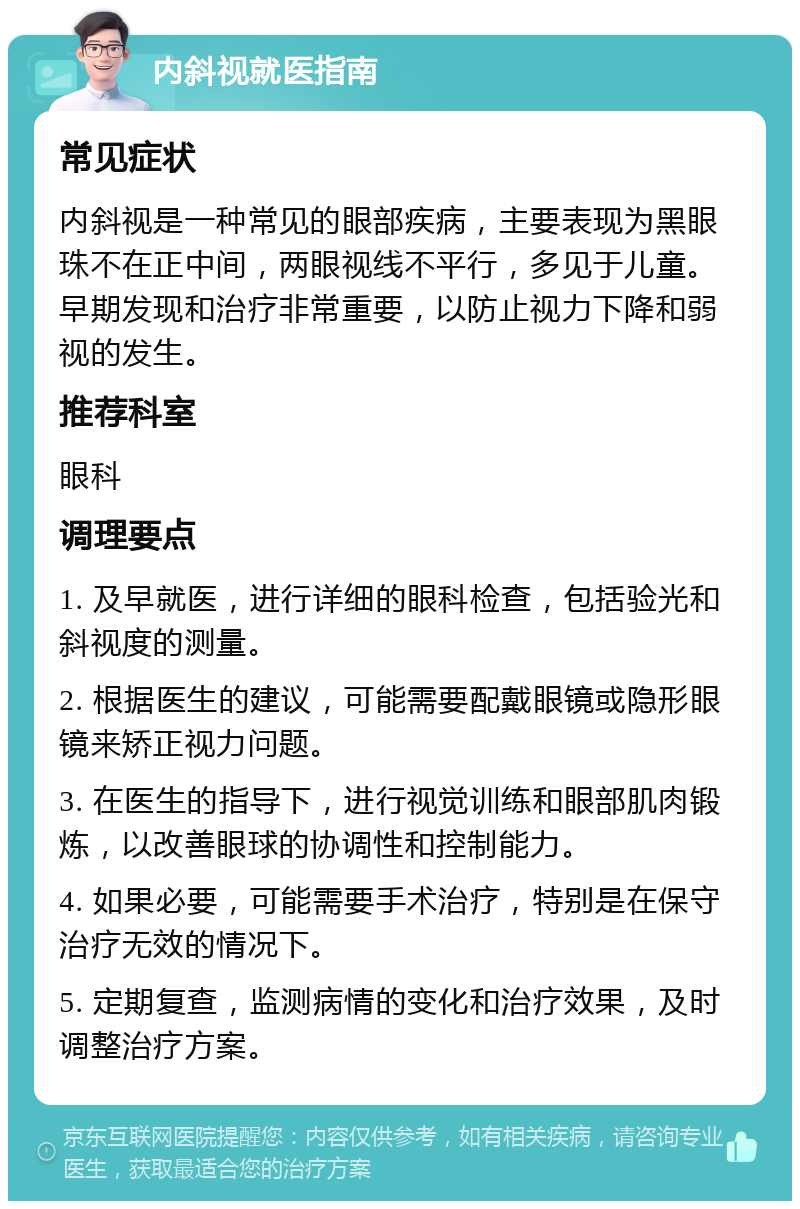 内斜视就医指南 常见症状 内斜视是一种常见的眼部疾病，主要表现为黑眼珠不在正中间，两眼视线不平行，多见于儿童。早期发现和治疗非常重要，以防止视力下降和弱视的发生。 推荐科室 眼科 调理要点 1. 及早就医，进行详细的眼科检查，包括验光和斜视度的测量。 2. 根据医生的建议，可能需要配戴眼镜或隐形眼镜来矫正视力问题。 3. 在医生的指导下，进行视觉训练和眼部肌肉锻炼，以改善眼球的协调性和控制能力。 4. 如果必要，可能需要手术治疗，特别是在保守治疗无效的情况下。 5. 定期复查，监测病情的变化和治疗效果，及时调整治疗方案。