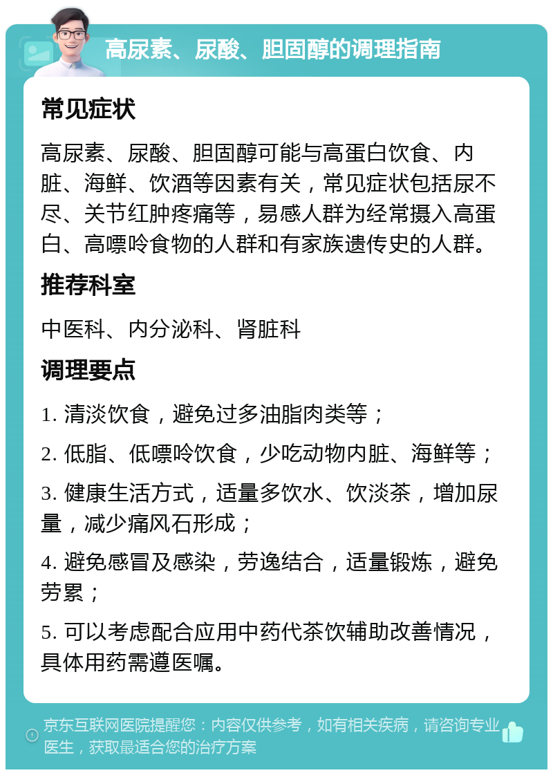 高尿素、尿酸、胆固醇的调理指南 常见症状 高尿素、尿酸、胆固醇可能与高蛋白饮食、内脏、海鲜、饮酒等因素有关，常见症状包括尿不尽、关节红肿疼痛等，易感人群为经常摄入高蛋白、高嘌呤食物的人群和有家族遗传史的人群。 推荐科室 中医科、内分泌科、肾脏科 调理要点 1. 清淡饮食，避免过多油脂肉类等； 2. 低脂、低嘌呤饮食，少吃动物内脏、海鲜等； 3. 健康生活方式，适量多饮水、饮淡茶，增加尿量，减少痛风石形成； 4. 避免感冒及感染，劳逸结合，适量锻炼，避免劳累； 5. 可以考虑配合应用中药代茶饮辅助改善情况，具体用药需遵医嘱。