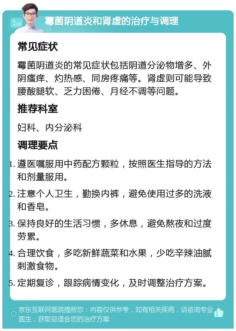 霉菌阴道炎和肾虚的治疗与调理 常见症状 霉菌阴道炎的常见症状包括阴道分泌物增多、外阴瘙痒、灼热感、同房疼痛等。肾虚则可能导致腰酸腿软、乏力困倦、月经不调等问题。 推荐科室 妇科、内分泌科 调理要点 遵医嘱服用中药配方颗粒，按照医生指导的方法和剂量服用。 注意个人卫生，勤换内裤，避免使用过多的洗液和香皂。 保持良好的生活习惯，多休息，避免熬夜和过度劳累。 合理饮食，多吃新鲜蔬菜和水果，少吃辛辣油腻刺激食物。 定期复诊，跟踪病情变化，及时调整治疗方案。