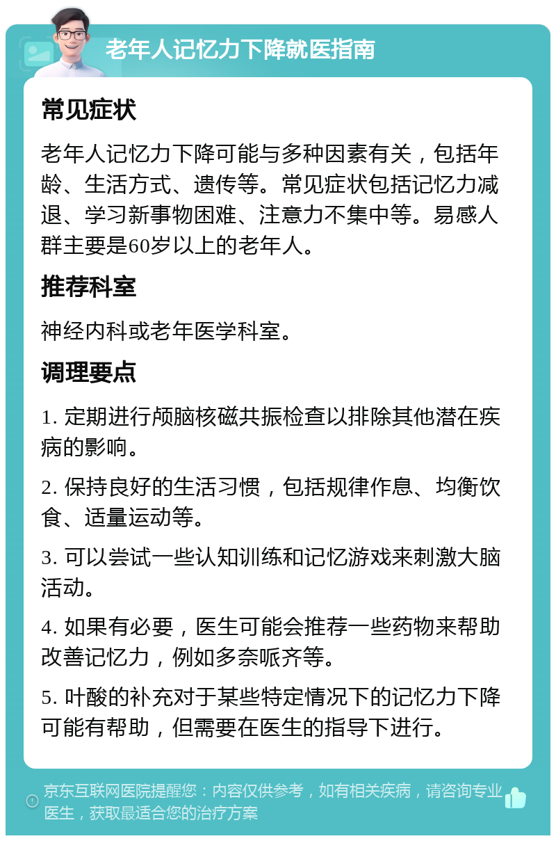 老年人记忆力下降就医指南 常见症状 老年人记忆力下降可能与多种因素有关，包括年龄、生活方式、遗传等。常见症状包括记忆力减退、学习新事物困难、注意力不集中等。易感人群主要是60岁以上的老年人。 推荐科室 神经内科或老年医学科室。 调理要点 1. 定期进行颅脑核磁共振检查以排除其他潜在疾病的影响。 2. 保持良好的生活习惯，包括规律作息、均衡饮食、适量运动等。 3. 可以尝试一些认知训练和记忆游戏来刺激大脑活动。 4. 如果有必要，医生可能会推荐一些药物来帮助改善记忆力，例如多奈哌齐等。 5. 叶酸的补充对于某些特定情况下的记忆力下降可能有帮助，但需要在医生的指导下进行。