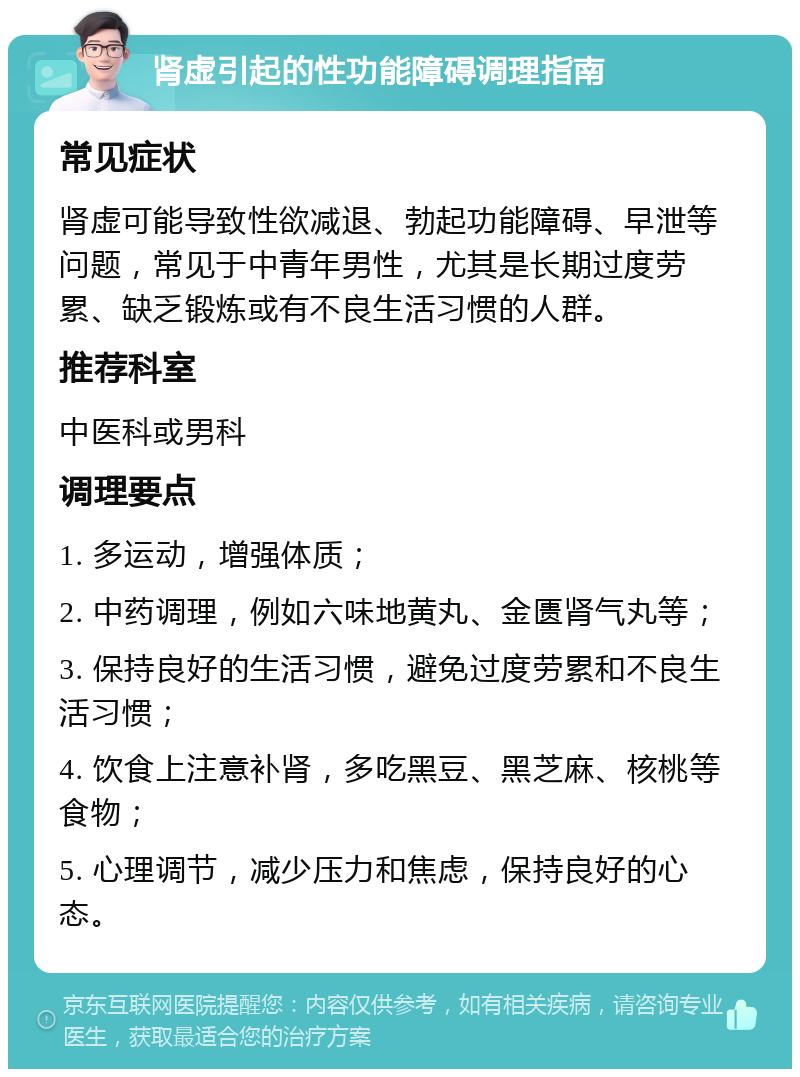 肾虚引起的性功能障碍调理指南 常见症状 肾虚可能导致性欲减退、勃起功能障碍、早泄等问题，常见于中青年男性，尤其是长期过度劳累、缺乏锻炼或有不良生活习惯的人群。 推荐科室 中医科或男科 调理要点 1. 多运动，增强体质； 2. 中药调理，例如六味地黄丸、金匮肾气丸等； 3. 保持良好的生活习惯，避免过度劳累和不良生活习惯； 4. 饮食上注意补肾，多吃黑豆、黑芝麻、核桃等食物； 5. 心理调节，减少压力和焦虑，保持良好的心态。