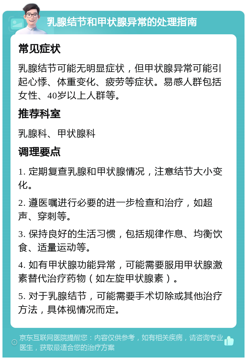 乳腺结节和甲状腺异常的处理指南 常见症状 乳腺结节可能无明显症状，但甲状腺异常可能引起心悸、体重变化、疲劳等症状。易感人群包括女性、40岁以上人群等。 推荐科室 乳腺科、甲状腺科 调理要点 1. 定期复查乳腺和甲状腺情况，注意结节大小变化。 2. 遵医嘱进行必要的进一步检查和治疗，如超声、穿刺等。 3. 保持良好的生活习惯，包括规律作息、均衡饮食、适量运动等。 4. 如有甲状腺功能异常，可能需要服用甲状腺激素替代治疗药物（如左旋甲状腺素）。 5. 对于乳腺结节，可能需要手术切除或其他治疗方法，具体视情况而定。