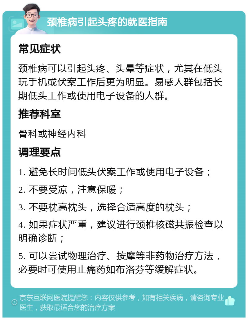 颈椎病引起头疼的就医指南 常见症状 颈椎病可以引起头疼、头晕等症状，尤其在低头玩手机或伏案工作后更为明显。易感人群包括长期低头工作或使用电子设备的人群。 推荐科室 骨科或神经内科 调理要点 1. 避免长时间低头伏案工作或使用电子设备； 2. 不要受凉，注意保暖； 3. 不要枕高枕头，选择合适高度的枕头； 4. 如果症状严重，建议进行颈椎核磁共振检查以明确诊断； 5. 可以尝试物理治疗、按摩等非药物治疗方法，必要时可使用止痛药如布洛芬等缓解症状。