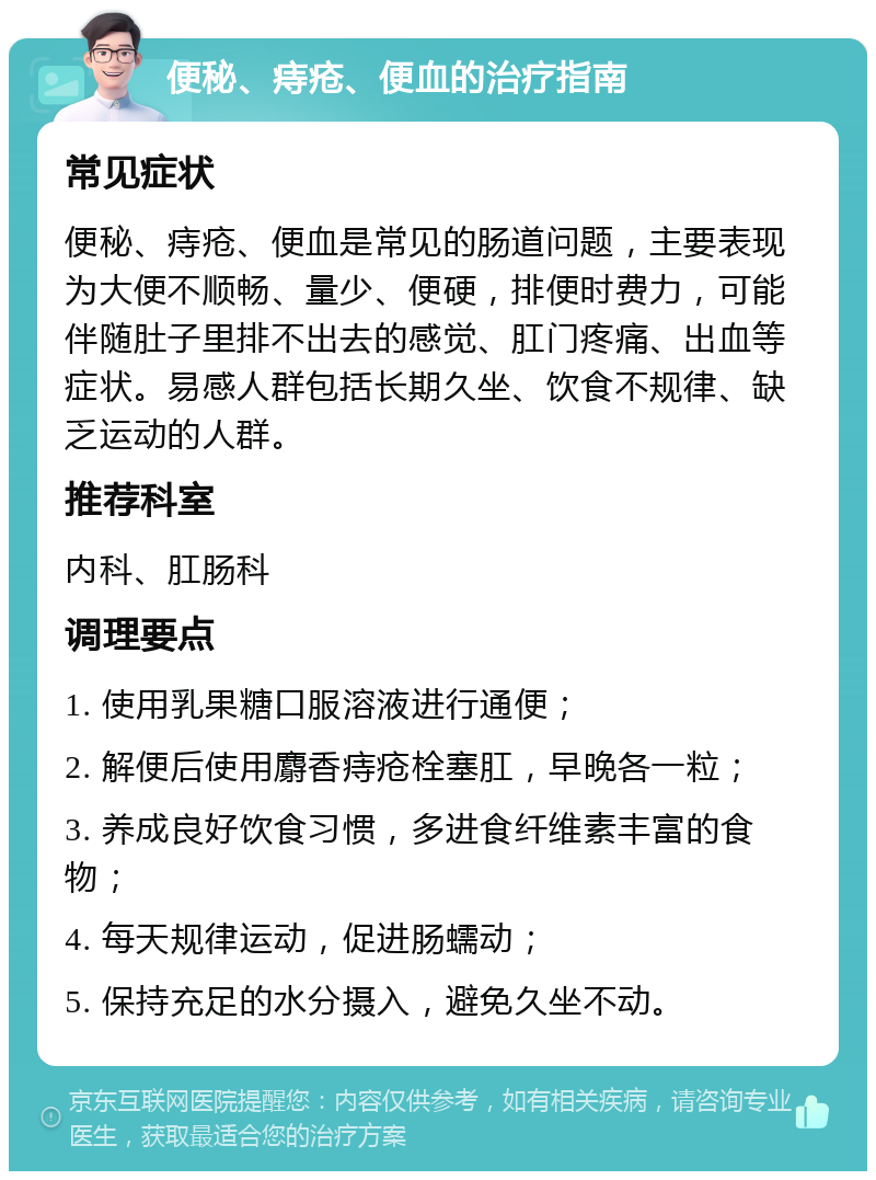 便秘、痔疮、便血的治疗指南 常见症状 便秘、痔疮、便血是常见的肠道问题，主要表现为大便不顺畅、量少、便硬，排便时费力，可能伴随肚子里排不出去的感觉、肛门疼痛、出血等症状。易感人群包括长期久坐、饮食不规律、缺乏运动的人群。 推荐科室 内科、肛肠科 调理要点 1. 使用乳果糖口服溶液进行通便； 2. 解便后使用麝香痔疮栓塞肛，早晚各一粒； 3. 养成良好饮食习惯，多进食纤维素丰富的食物； 4. 每天规律运动，促进肠蠕动； 5. 保持充足的水分摄入，避免久坐不动。