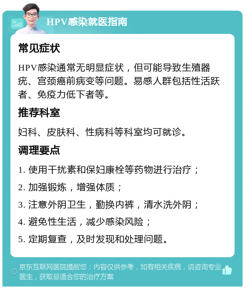 HPV感染就医指南 常见症状 HPV感染通常无明显症状，但可能导致生殖器疣、宫颈癌前病变等问题。易感人群包括性活跃者、免疫力低下者等。 推荐科室 妇科、皮肤科、性病科等科室均可就诊。 调理要点 1. 使用干扰素和保妇康栓等药物进行治疗； 2. 加强锻炼，增强体质； 3. 注意外阴卫生，勤换内裤，清水洗外阴； 4. 避免性生活，减少感染风险； 5. 定期复查，及时发现和处理问题。