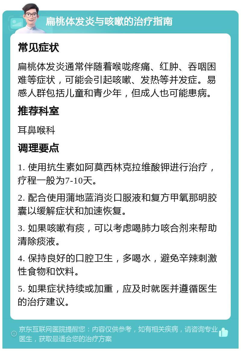 扁桃体发炎与咳嗽的治疗指南 常见症状 扁桃体发炎通常伴随着喉咙疼痛、红肿、吞咽困难等症状，可能会引起咳嗽、发热等并发症。易感人群包括儿童和青少年，但成人也可能患病。 推荐科室 耳鼻喉科 调理要点 1. 使用抗生素如阿莫西林克拉维酸钾进行治疗，疗程一般为7-10天。 2. 配合使用蒲地蓝消炎口服液和复方甲氧那明胶囊以缓解症状和加速恢复。 3. 如果咳嗽有痰，可以考虑喝肺力咳合剂来帮助清除痰液。 4. 保持良好的口腔卫生，多喝水，避免辛辣刺激性食物和饮料。 5. 如果症状持续或加重，应及时就医并遵循医生的治疗建议。