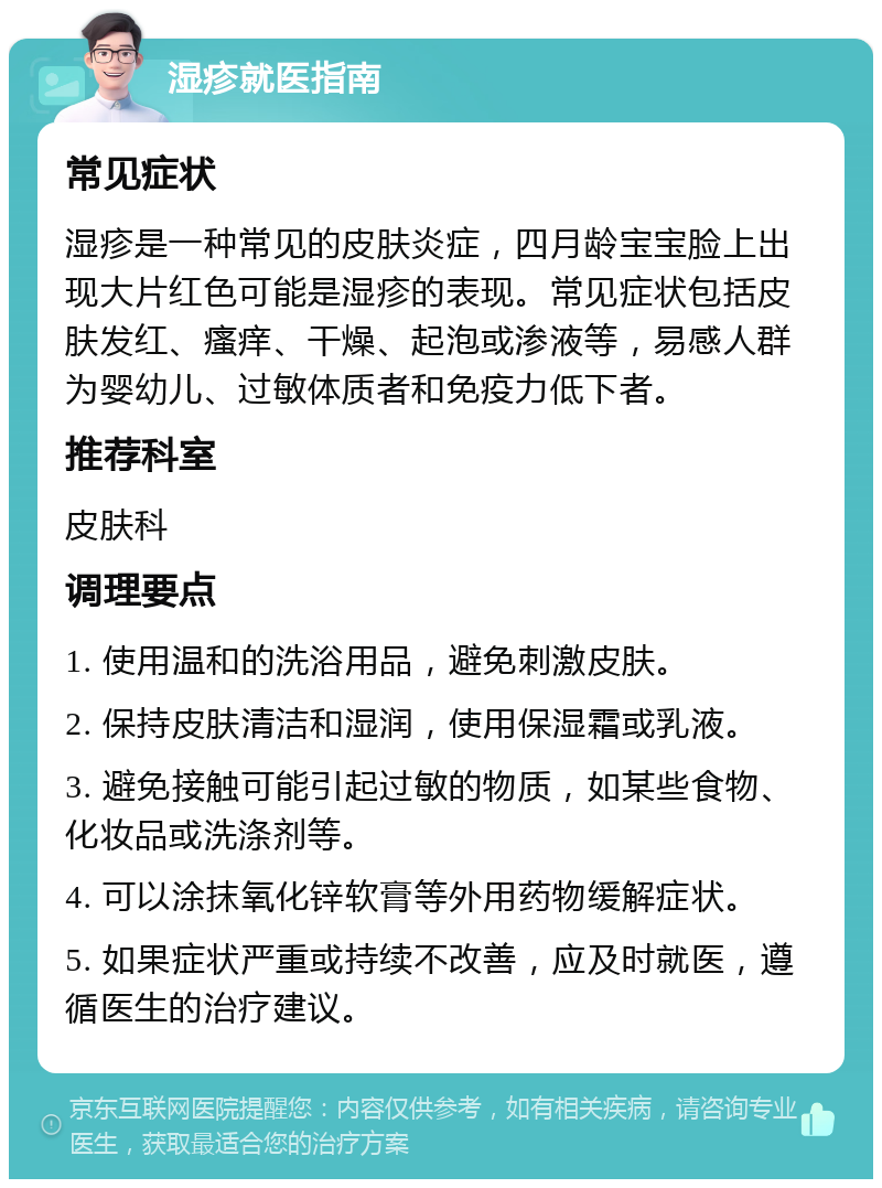 湿疹就医指南 常见症状 湿疹是一种常见的皮肤炎症，四月龄宝宝脸上出现大片红色可能是湿疹的表现。常见症状包括皮肤发红、瘙痒、干燥、起泡或渗液等，易感人群为婴幼儿、过敏体质者和免疫力低下者。 推荐科室 皮肤科 调理要点 1. 使用温和的洗浴用品，避免刺激皮肤。 2. 保持皮肤清洁和湿润，使用保湿霜或乳液。 3. 避免接触可能引起过敏的物质，如某些食物、化妆品或洗涤剂等。 4. 可以涂抹氧化锌软膏等外用药物缓解症状。 5. 如果症状严重或持续不改善，应及时就医，遵循医生的治疗建议。