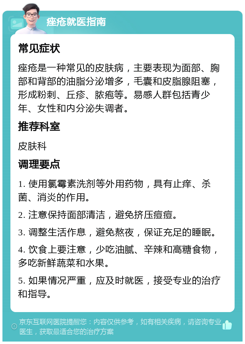 痤疮就医指南 常见症状 痤疮是一种常见的皮肤病，主要表现为面部、胸部和背部的油脂分泌增多，毛囊和皮脂腺阻塞，形成粉刺、丘疹、脓疱等。易感人群包括青少年、女性和内分泌失调者。 推荐科室 皮肤科 调理要点 1. 使用氯霉素洗剂等外用药物，具有止痒、杀菌、消炎的作用。 2. 注意保持面部清洁，避免挤压痘痘。 3. 调整生活作息，避免熬夜，保证充足的睡眠。 4. 饮食上要注意，少吃油腻、辛辣和高糖食物，多吃新鲜蔬菜和水果。 5. 如果情况严重，应及时就医，接受专业的治疗和指导。