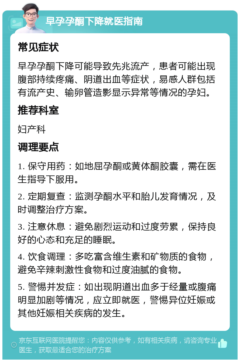 早孕孕酮下降就医指南 常见症状 早孕孕酮下降可能导致先兆流产，患者可能出现腹部持续疼痛、阴道出血等症状，易感人群包括有流产史、输卵管造影显示异常等情况的孕妇。 推荐科室 妇产科 调理要点 1. 保守用药：如地屈孕酮或黄体酮胶囊，需在医生指导下服用。 2. 定期复查：监测孕酮水平和胎儿发育情况，及时调整治疗方案。 3. 注意休息：避免剧烈运动和过度劳累，保持良好的心态和充足的睡眠。 4. 饮食调理：多吃富含维生素和矿物质的食物，避免辛辣刺激性食物和过度油腻的食物。 5. 警惕并发症：如出现阴道出血多于经量或腹痛明显加剧等情况，应立即就医，警惕异位妊娠或其他妊娠相关疾病的发生。