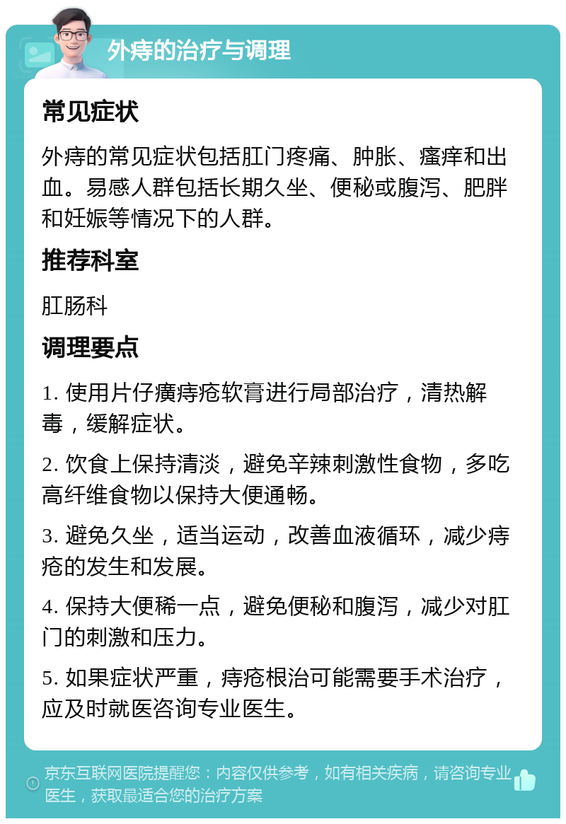 外痔的治疗与调理 常见症状 外痔的常见症状包括肛门疼痛、肿胀、瘙痒和出血。易感人群包括长期久坐、便秘或腹泻、肥胖和妊娠等情况下的人群。 推荐科室 肛肠科 调理要点 1. 使用片仔癀痔疮软膏进行局部治疗，清热解毒，缓解症状。 2. 饮食上保持清淡，避免辛辣刺激性食物，多吃高纤维食物以保持大便通畅。 3. 避免久坐，适当运动，改善血液循环，减少痔疮的发生和发展。 4. 保持大便稀一点，避免便秘和腹泻，减少对肛门的刺激和压力。 5. 如果症状严重，痔疮根治可能需要手术治疗，应及时就医咨询专业医生。