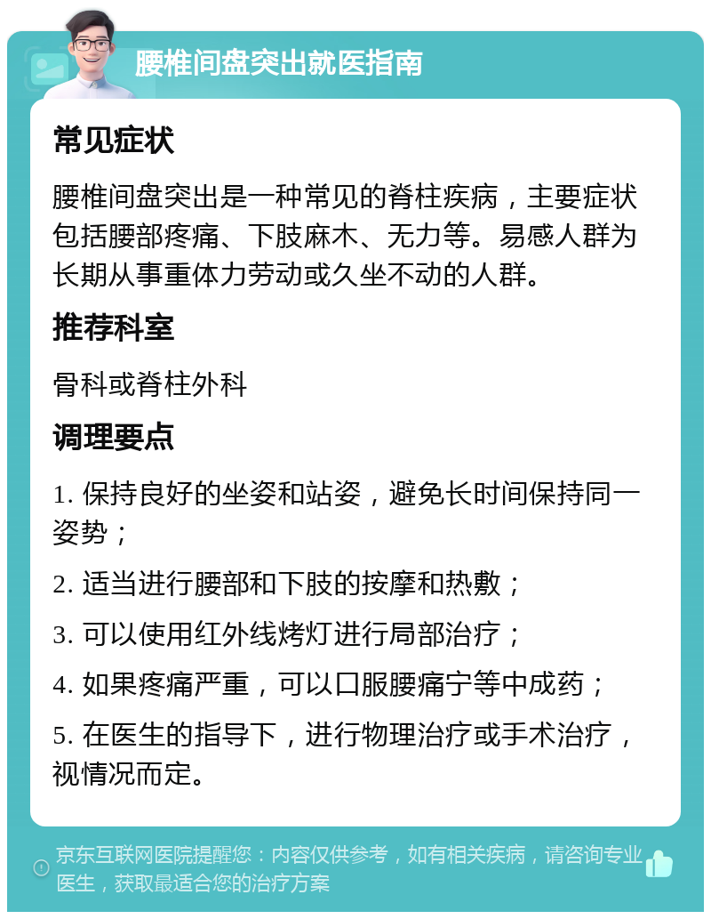 腰椎间盘突出就医指南 常见症状 腰椎间盘突出是一种常见的脊柱疾病，主要症状包括腰部疼痛、下肢麻木、无力等。易感人群为长期从事重体力劳动或久坐不动的人群。 推荐科室 骨科或脊柱外科 调理要点 1. 保持良好的坐姿和站姿，避免长时间保持同一姿势； 2. 适当进行腰部和下肢的按摩和热敷； 3. 可以使用红外线烤灯进行局部治疗； 4. 如果疼痛严重，可以口服腰痛宁等中成药； 5. 在医生的指导下，进行物理治疗或手术治疗，视情况而定。